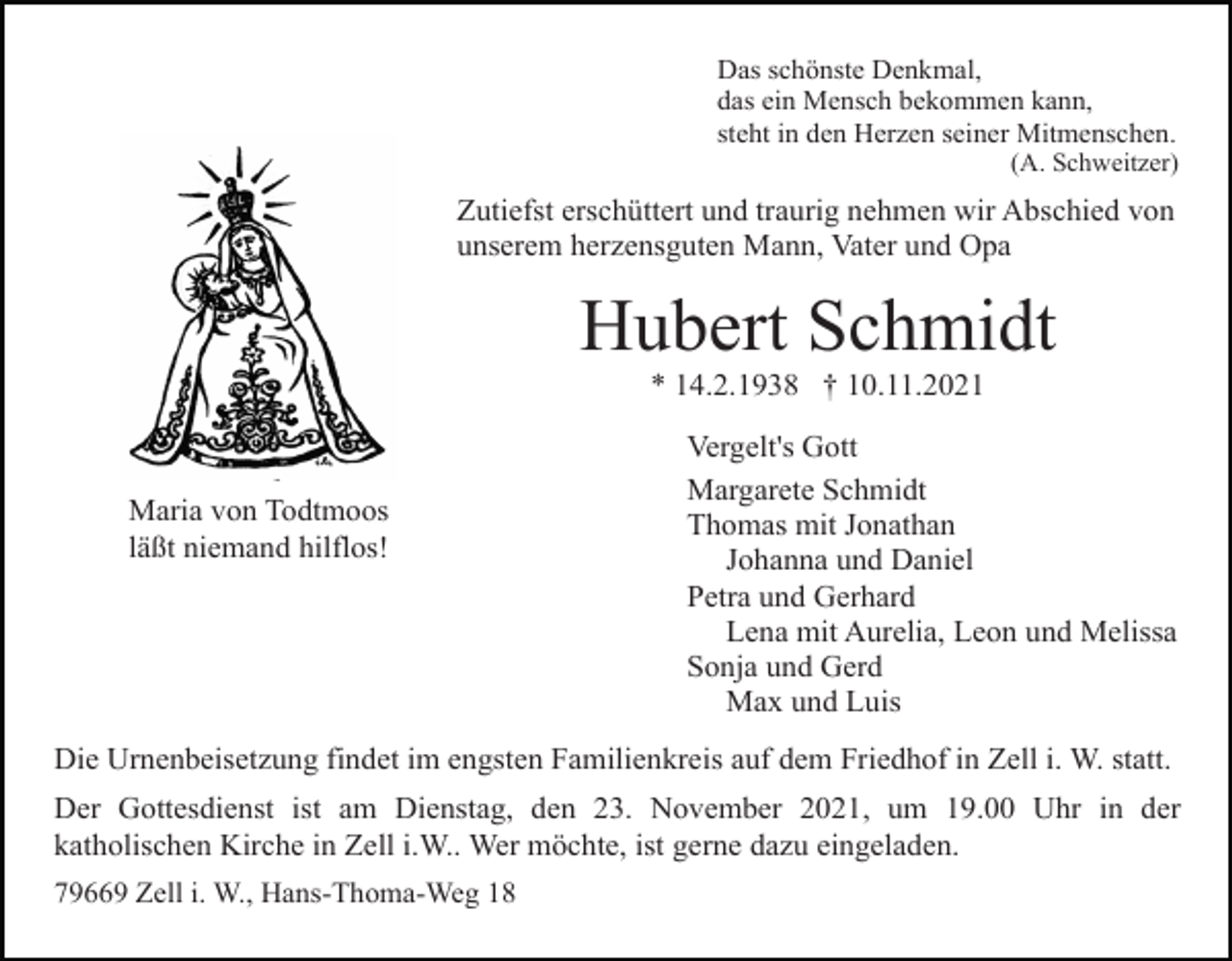 <p>Das schönste Denkmal,<br />das ein Mensch bekommen kann,<br />steht in den Herzen seiner Mitmenschen.<br />(A. Schweitzer)</p><p>Zutiefst erschüttert und traurig nehmen wir Abschied von<br />unserem herzensguten Mann, Vater und Opa</p><p>Hubert Schmidt<br />* 14.2.1938 † 10.11.2021</p><p>Maria von Todtmoos<br />läßt niemand hilflos!</p><p>Vergelt's Gott<br />Margarete Schmidt<br />Thomas mit Jonathan<br />Johanna und Daniel<br />Petra und Gerhard<br />Lena mit Aurelia, Leon und Melissa<br />Sonja und Gerd<br />Max und Luis</p><p>Die Urnenbeisetzung findet im engsten Familienkreis auf dem Friedhof in Zell i. W. statt.<br />Der Gottesdienst ist am Dienstag, den 23. November 2021, um 19.00 Uhr in der<br />katholischen Kirche in Zell i.W.. Wer möchte, ist gerne dazu eingeladen.<br />79669 Zell i. W., Hans-Thoma-Weg 18</p>