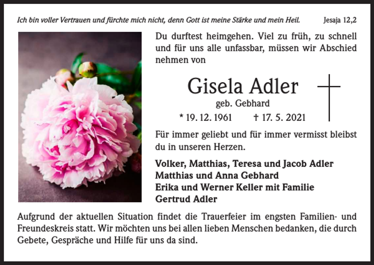 <p>Ich bin voller Vertrauen und fürchte mich nicht, denn Gott ist meine Stärke und mein Heil.</p><p>Jesaja 12,2</p><p>Du durftest heimgehen. Viel zu früh, zu schnell<br />und für uns alle unfassbar, müssen wir Abschied<br />nehmen von</p><p>Gisela Adler</p><p>geb. Gebhard<br />* 19. 12. 1961 † 17. 5. 2021<br />Für immer geliebt und für immer vermisst bleibst<br />du in unseren Herzen.<br />Volker, Matthias, Teresa und Jacob Adler<br />Matthias und Anna Gebhard<br />Erika und Werner Keller mit Familie<br />Gertrud Adler<br />Aufgrund der aktuellen Situation findet die Trauerfeier im engsten Familien- und<br />Freundeskreis statt. Wir möchten uns bei allen lieben Menschen bedanken, die durch<br />Gebete, Gespräche und Hilfe für uns da sind.</p>