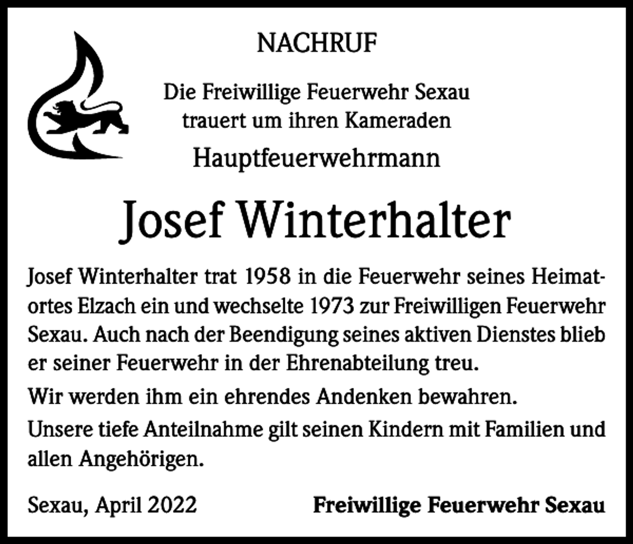 <p>NACHRUF<br />Die Freiwillige Feuerwehr Sexau<br />trauert um ihren Kameraden</p><p>Hauptfeuerwehrmann</p><p>Josef Winterhalter<br />Josef Winterhalter trat 1958 in die Feuerwehr seines Heimatortes Elzach ein und wechselte 1973 zur Freiwilligen Feuerwehr<br />Sexau. Auch nach der Beendigung seines aktiven Dienstes blieb<br />er seiner Feuerwehr in der Ehrenabteilung treu.<br />Wir werden ihm ein ehrendes Andenken bewahren.<br />Unsere tiefe Anteilnahme gilt seinen Kindern mit Familien und<br />allen Angehörigen.<br />Sexau, April 2022</p><p>Freiwillige Feuerwehr Sexau</p>