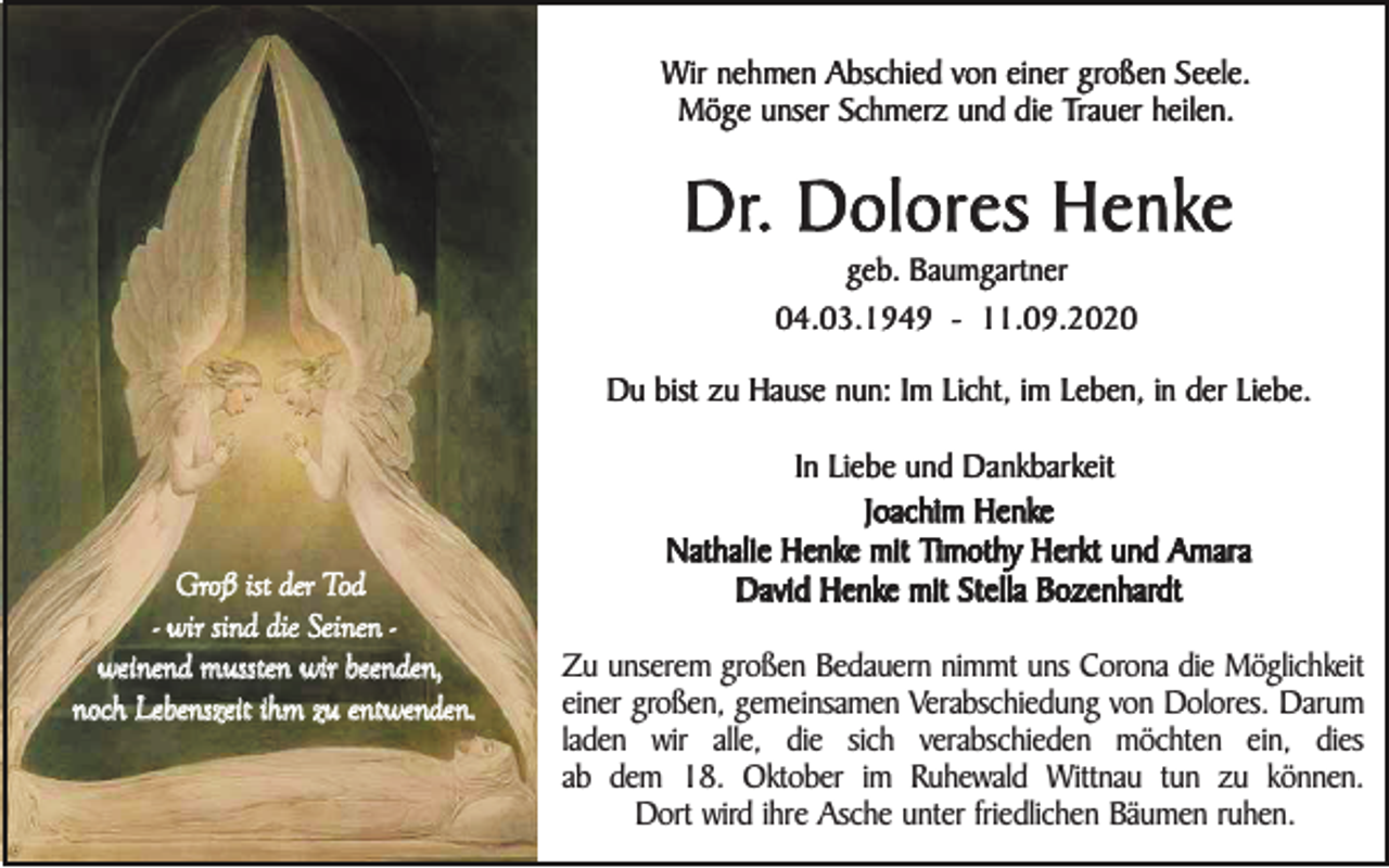 <p>Wir nehmen Abschied von einer großen Seele.<br />Möge unser Schmerz und die Trauer heilen.</p><p>Dr. Dolores Henke<br />geb. Baumgartner<br />04.03.1949 - 11.09.2020</p><p>Du bist zu Hause nun: Im Licht, im Leben, in der Liebe.</p><p>Groß ist der Tod<br />- wir sind die Seinen weinend mussten wir beenden,<br />noch Lebenszeit ihm zu entwenden.</p><p>In Liebe und Dankbarkeit<br />Joachim Henke<br />Nathalie Henke mit Timothy Herkt und Amara<br />David Henke mit Stella Bozenhardt<br />Zu unserem großen Bedauern nimmt uns Corona die Möglichkeit<br />einer großen, gemeinsamen Verabschiedung von Dolores. Darum<br />laden wir alle, die sich verabschieden möchten ein, dies<br />ab dem 18. Oktober im Ruhewald Wittnau tun zu können.<br />Dort wird ihre Asche unter friedlichen Bäumen ruhen.</p>