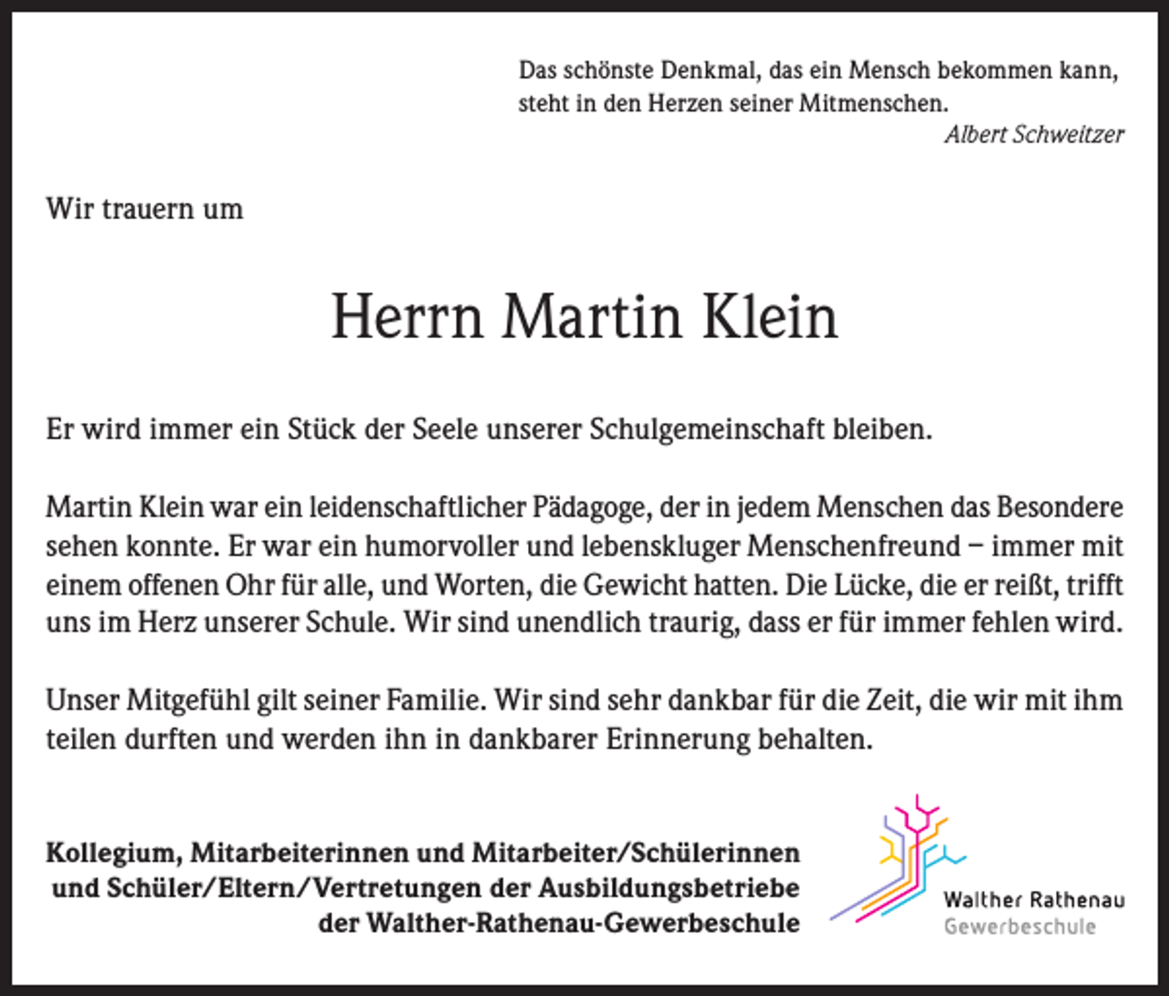 <p>Das schönste Denkmal, das ein Mensch bekommen kann,<br />steht in den Herzen seiner Mitmenschen.</p><p>Albert Schweitzer</p><p>Wir trauern um</p><p>Herrn Martin Klein<br />Er wird immer ein Stück der Seele unserer Schulgemeinschaft bleiben.<br />Martin Klein war ein leidenschaftlicher Pädagoge, der in jedem Menschen das Besondere<br />sehen konnte. Er war ein humorvoller und lebenskluger Menschenfreund – immer mit<br />einem offenen Ohr für alle, und Worten, die Gewicht hatten. Die Lücke, die er reißt, trifft<br />uns im Herz unserer Schule. Wir sind unendlich traurig, dass er für immer fehlen wird.<br />Unser Mitgefühl gilt seiner Familie. Wir sind sehr dankbar für die Zeit, die wir mit ihm<br />teilen durften und werden ihn in dankbarer Erinnerung behalten.<br />Kollegium, Mitarbeiterinnen und Mitarbeiter/Schülerinnen<br />und Schüler/Eltern/Vertretungen der Ausbildungsbetriebe<br />der Walther-Rathenau-Gewerbeschule</p>