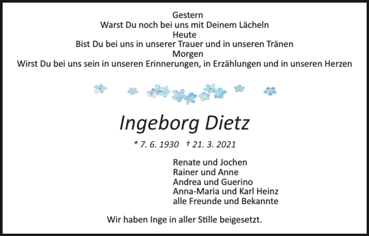 <p>Gestern<br />Warst Du noch bei uns mit Deinem Lächeln<br />Heute<br />Bist Du bei uns in unserer Trauer und in unseren Tränen<br />Morgen<br />Wirst Du bei uns sein in unseren Erinnerungen, in Erzählungen und in unseren Herzen</p><p>Ingeborg Dietz<br />* 7. 6. 1930 † 21. 3. 2021<br />Renate und Jochen<br />Rainer und Anne<br />Andrea und Guerino<br />Anna­Maria und Karl Heinz<br />alle Freunde und Bekannte<br />Wir haben Inge in aller S�lle beigesetzt.</p>