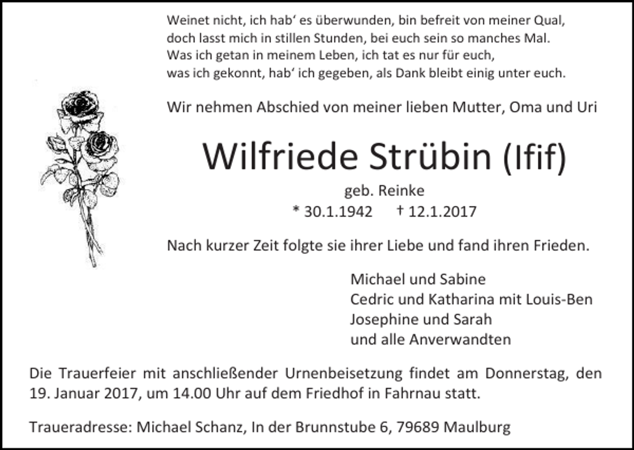 <p>Weinet nicht, ich hab‘ es überwunden, bin befreit von meiner Qual,<br />doch lasst mich in stillen Stunden, bei euch sein so manches Mal.<br />Was ich getan in meinem Leben, ich tat es nur für euch,<br />was ich gekonnt, hab‘ ich gegeben, als Dank bleibt einig unter euch.</p><p>Wir nehmen Abschied von meiner lieben Mutter, Oma und Uri</p><p>Wilfriede Strübin (Ifif)<br />geb. Reinke<br />* 30.1.1942 † 12.1.2017<br />Nach kurzer Zeit folgte sie ihrer Liebe und fand ihren Frieden.<br />Michael und Sabine<br />Cedric und Katharina mit Louis-Ben<br />Josephine und Sarah<br />und alle Anverwandten<br />Die Trauerfeier mit anschließender Urnenbeisetzung findet am Donnerstag, den<br />19. Januar 2017, um 14.00 Uhr auf dem Friedhof in Fahrnau statt.<br />Traueradresse: Michael Schanz, In der Brunnstube 6, 79689 Maulburg</p>