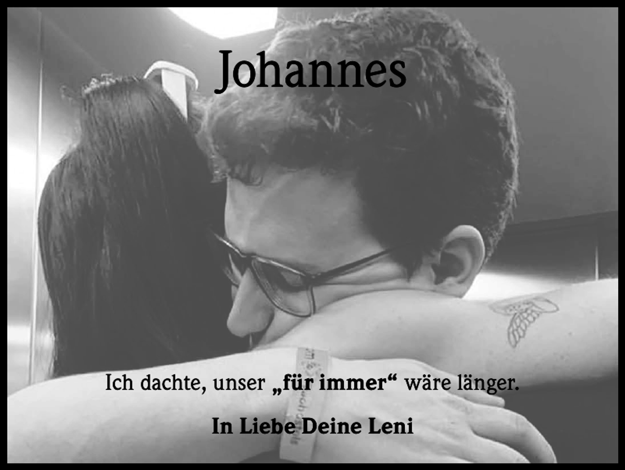 <p>Johannes</p><p>Ich dachte, unser „für immer“ wäre länger.<br />In Liebe Deine Leni</p>