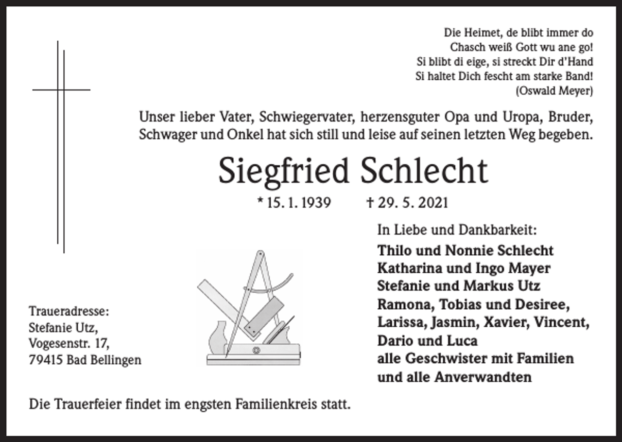 <p>Die Heimet, de blibt immer do<br />Chasch weiß Gott wu ane go!<br />Si blibt di eige, si streckt Dir d’Hand<br />Si haltet Dich fescht am starke Band!<br />(Oswald Meyer)</p><p>Unser lieber Vater, Schwiegervater, herzensguter Opa und Uropa, Bruder,<br />Schwager und Onkel hat sich still und leise auf seinen letzten Weg begeben.</p><p>Siegfried Schlecht<br />* 15. 1. 1939</p><p>Traueradresse:<br />Stefanie Utz,<br />Vogesenstr. 17,<br />79415 Bad Bellingen</p><p>Die Trauerfeier findet im engsten Familienkreis statt.</p><p>† 29. 5. 2021<br />In Liebe und Dankbarkeit:<br />Thilo und Nonnie Schlecht<br />Katharina und Ingo Mayer<br />Stefanie und Markus Utz<br />Ramona, Tobias und Desiree,<br />Larissa, Jasmin, Xavier, Vincent,<br />Dario und Luca<br />alle Geschwister mit Familien<br />und alle Anverwandten</p>