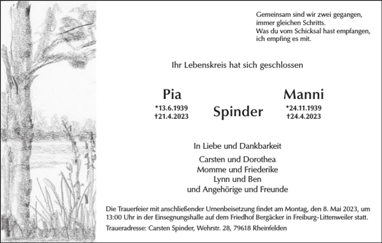 <p>Gemeinsam sind wir zwei gegangen,<br />immer gleichen Schritts.<br />Was du vom Schicksal hast empfangen,<br />ich empfing es mit.</p><p>Ihr Lebenskreis hat sich geschlossen</p><p>Pia</p><p>Manni</p><p>*13.6.1939<br />†21.4.2023</p><p>Spinder</p><p>*24.11.1939<br />†24.4.2023</p><p>In Liebe und Dankbarkeit<br />Carsten und Dorothea<br />Momme und Friederike<br />Lynn und Ben<br />und Angehörige und Freunde<br />Die Trauerfeier mit anschließender Urnenbeisetzung findet am Montag, den 8. Mai 2023, um<br />13:00 Uhr in der Einsegnungshalle auf dem Friedhof Bergäcker in Freiburg-Littenweiler statt.<br />Traueradresse: Carsten Spinder, Wehrstr. 28, 79618 Rheinfelden</p>