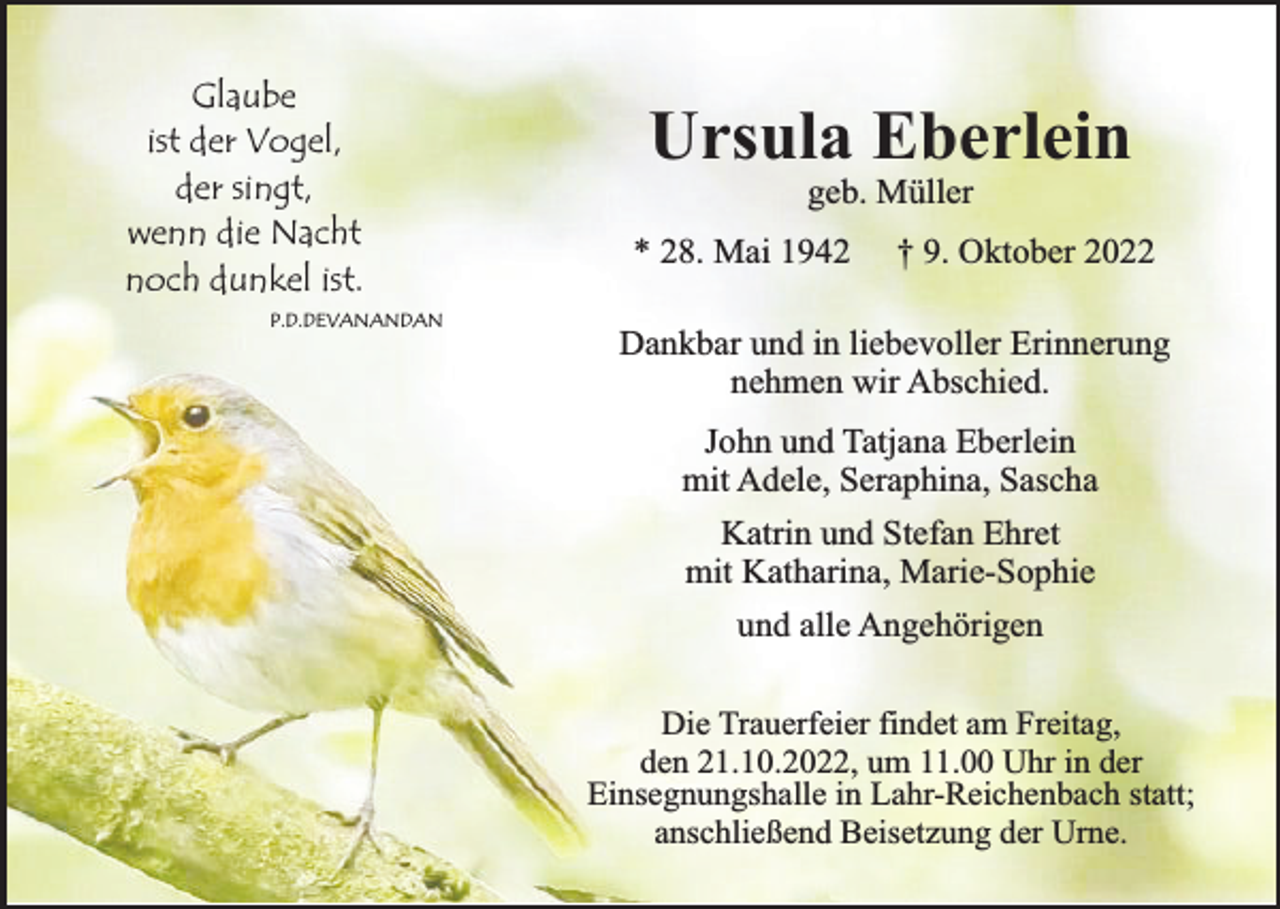 <p>Glaube<br />ist der Vogel,<br />der singt,<br />wenn die Nacht<br />noch dunkel ist.<br />P.D.DEVANANDAN</p><p>Ursula Eberlein<br />geb. Müller</p><p>* 28. Mai 1942</p><p>† 9. Oktober 2022</p><p>Dankbar und in liebevoller Erinnerung<br />nehmen wir Abschied.<br />John und Tatjana Eberlein<br />mit Adele, Seraphina, Sascha<br />Katrin und Stefan Ehret<br />mit Katharina, Marie-Sophie<br />und alle Angehörigen<br />Die Trauerfeier findet am Freitag,<br />den 21.10.2022, um 11.00 Uhr in der<br />Einsegnungshalle in Lahr-Reichenbach statt;<br />anschließend Beisetzung der Urne.</p>