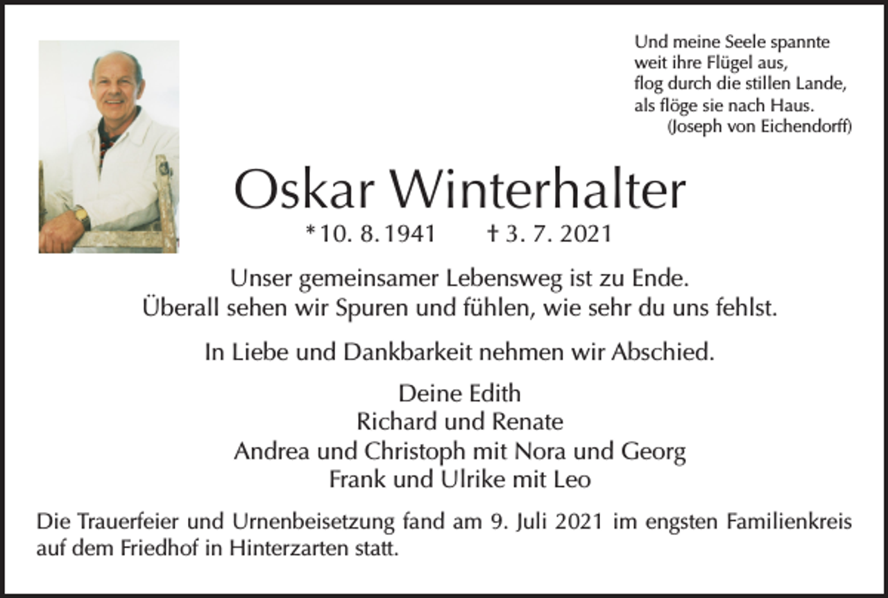 <p>Und meine Seele spannte<br />weit ihre Flügel aus,<br />flog durch die stillen Lande,<br />als flöge sie nach Haus.</p><p>(Joseph von Eichendorff)</p><p>Oskar Winterhalter<br />* 10. 8. 1941 † 3. 7. 2021</p><p>Unser gemeinsamer Lebensweg ist zu Ende.<br />Überall sehen wir Spuren und fühlen, wie sehr du uns fehlst.<br />In Liebe und Dankbarkeit nehmen wir Abschied.<br />Deine Edith<br />Richard und Renate<br />Andrea und Christoph mit Nora und Georg<br />Frank und Ulrike mit Leo<br />Die Trauerfeier und Urnenbeisetzung fand am 9. Juli 2021 im engsten Familienkreis<br />auf dem Friedhof in Hinterzarten statt.</p>