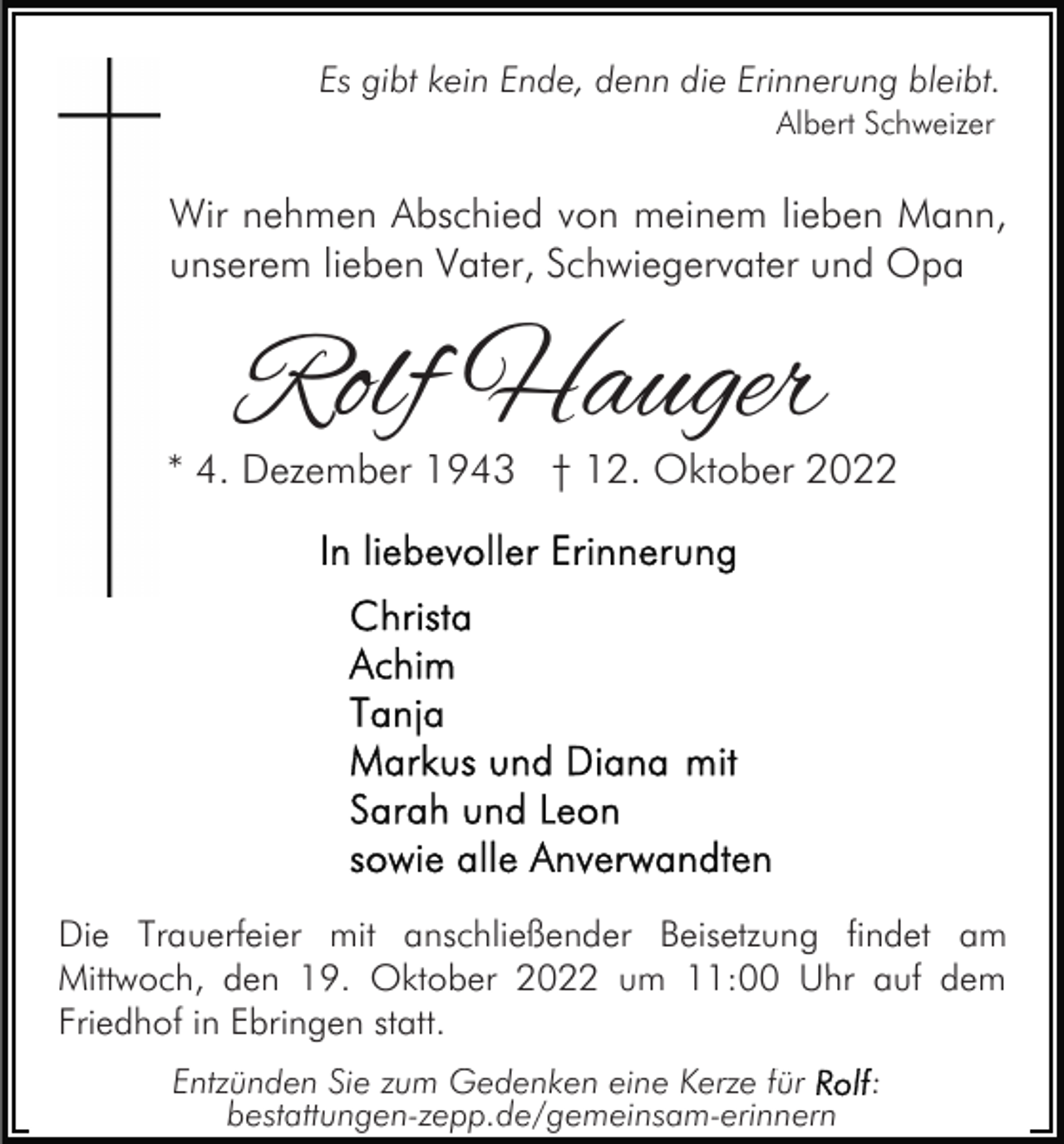 <p>Es gibt kein Ende, denn die Erinnerung bleibt.<br />Albert Schweizer</p><p>Wir nehmen Abschied von meinem lieben Mann,<br />unserem lieben Vater, Schwiegervater und Opa</p><p>Rolf Hauger</p><p>* 4. Dezember 1943 † 12. Oktober 2022</p><p>Die Trauerfeier mit anschließender Beisetzung findet am<br />Mittwoch, den 19. Oktober 2022 um 11:00 Uhr auf dem<br />Friedhof in Ebringen statt.<br />Entzünden Sie zum Gedenken eine Kerze für<br />:<br />bestattungen-zepp.de/gemeinsam-erinnern</p>