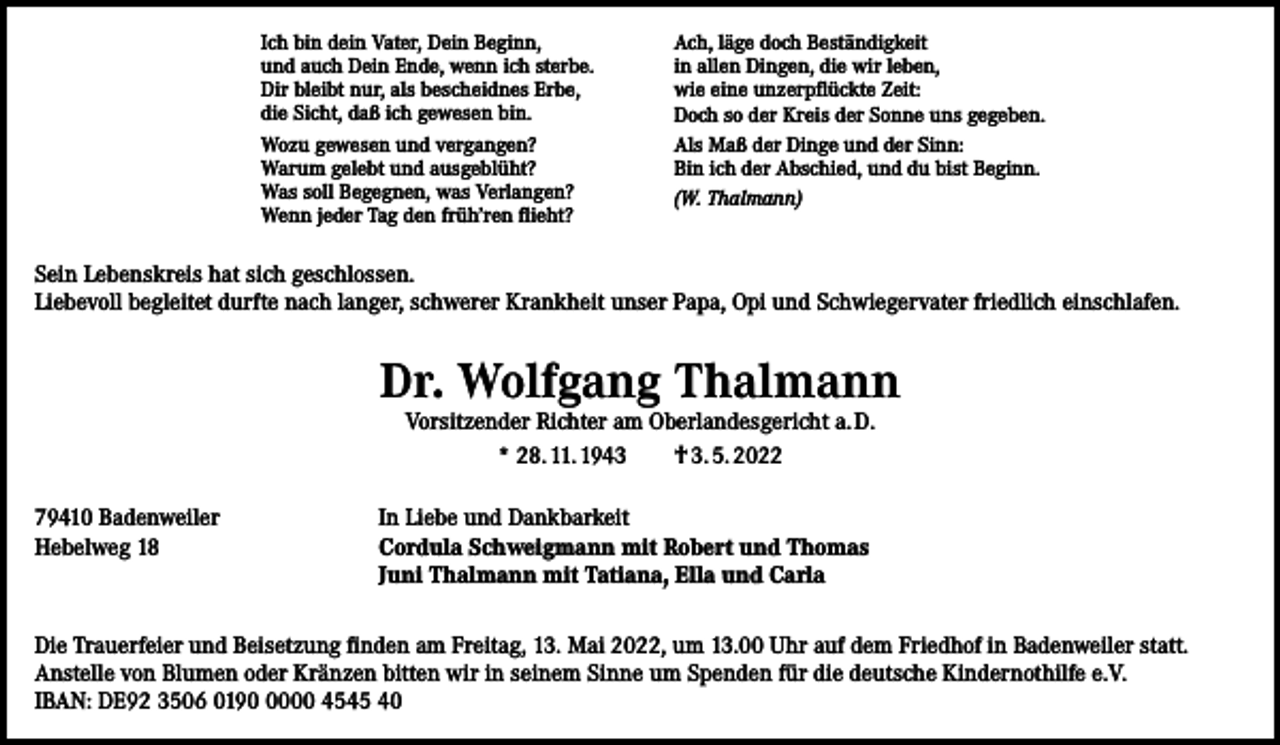 <p>Ich bin dein Vater, Dein Beginn,<br />und auch Dein Ende, wenn ich sterbe.<br />Dir bleibt nur, als bescheidnes Erbe,<br />die Sicht, daß ich gewesen bin.<br />Wozu gewesen und vergangen?<br />Warum gelebt und ausgeblüht?<br />Was soll Begegnen, was Verlangen?<br />Wenn jeder Tag den früh’ren flieht?</p><p>Ach, läge doch Beständigkeit<br />in allen Dingen, die wir leben,<br />wie eine unzerpflückte Zeit:<br />Doch so der Kreis der Sonne uns gegeben.<br />Als Maß der Dinge und der Sinn:<br />Bin ich der Abschied, und du bist Beginn.<br />(W. Thalmann)</p><p>Sein Lebenskreis hat sich geschlossen.<br />Liebevoll begleitet durfte nach langer, schwerer Krankheit unser Papa, Opi und Schwiegervater friedlich einschlafen.</p><p>Dr. Wolfgang Thalmann<br />Vorsitzender Richter am Oberlandesgericht a. D.<br />* 28. 11. 1943 † 3. 5. 2022</p><p>79410 Badenweiler<br />In Liebe und Dankbarkeit<br />Hebelweg 18 Cordula Schweigmann mit Robert und Thomas<br />Juni Thalmann mit Tatiana, Ella und Carla<br />Die Trauerfeier und Beisetzung finden am Freitag, 13. Mai 2022, um 13.00 Uhr auf dem Friedhof in Badenweiler statt.<br />Anstelle von Blumen oder Kränzen bitten wir in seinem Sinne um Spenden für die deutsche Kindernothilfe e.V.<br />IBAN: DE92 3506 019000 4545 40</p>