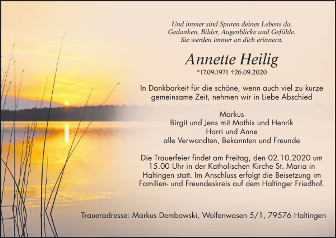 <p>Und immer sind Spuren deines Lebens da.<br />Gedanken, Bilder, Augenblicke und Gefühle.<br />Sie werden immer an dich erinnern.</p><p>Annette Heilig<br />*17.09.1971 †26.09.2020</p><p>In Dankbarkeit für die schöne, wenn auch viel zu kurze<br />gemeinsame Zeit, nehmen wir in Liebe Abschied<br />Markus<br />Birgit und Jens mit Mathis und Henrik<br />Harri und Anne<br />alle Verwandten, Bekannten und Freunde<br />Die Trauerfeier findet am Freitag, den 02.10.2020 um<br />15.00 Uhr in der Katholischen Kirche St. Maria in<br />Haltingen statt. Im Anschluss erfolgt die Beisetzung im<br />Familien- und Freundeskreis auf dem Haltinger Friedhof.</p><p>Traueradresse: Markus Dembowski, Wolfenwasen 5/1, 79576 Haltingen</p>