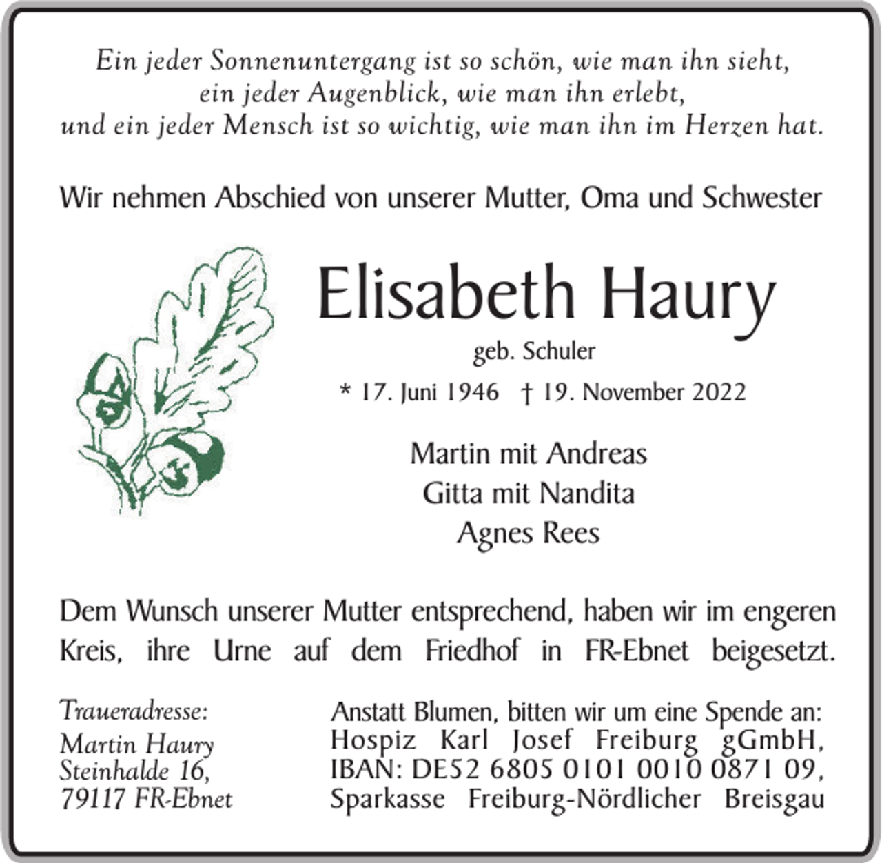 <p>Ein jeder Sonnenuntergang ist so schön, wie man ihn sieht,<br />ein jeder Augenblick, wie man ihn erlebt,<br />und ein jeder Mensch ist so wichtig, wie man ihn im Herzen hat.</p><p>Wir nehmen Abschied von unserer Mutter, Oma und Schwester</p><p>Elisabeth Haury<br />geb. Schuler<br />* 17. Juni 1946 † 19. November 2022</p><p>Martin mit Andreas<br />Gitta mit Nandita<br />Agnes Rees<br />Dem Wunsch unserer Mutter entsprechend, haben wir im engeren<br />Kreis, ihre Urne auf dem Friedhof in FR-Ebnet beigesetzt.<br />Traueradresse:<br />Martin Haury<br />Steinhalde 16,<br />79117 FR-Ebnet</p><p>Anstatt Blumen, bitten wir um eine Spende an:<br />Hospiz Karl Josef Freiburg gGmbH,<br />IBAN: DE52 6805 0101 001871 09,<br />Sparkasse Freiburg-Nördlicher Breisgau</p>