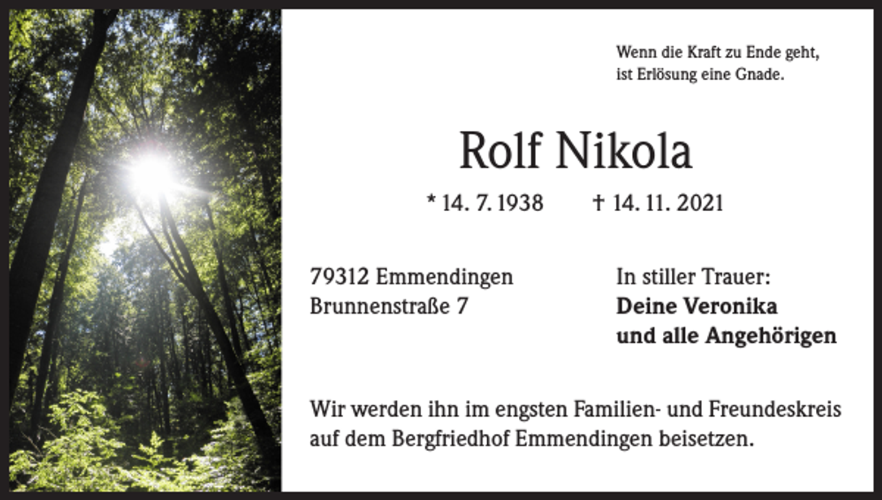 <p>Wenn die Kraft zu Ende geht,<br />ist Erlösung eine Gnade.</p><p>Rolf Nikola<br />* 14. 7. 1938 † 14. 11. 2021<br />79312 Emmendingen<br />In stiller Trauer:<br />Brunnenstraße 7 Deine Veronika<br />und alle Angehörigen<br />Wir werden ihn im engsten Familien- und Freundeskreis<br />auf dem Bergfriedhof Emmendingen beisetzen.</p>