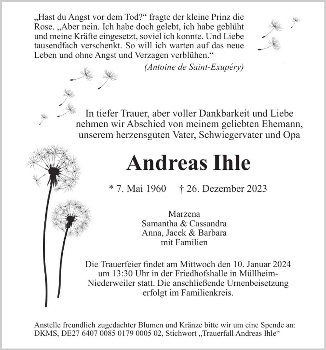 <p>„Hast du Angst vor dem Tod?“ fragte der kleine Prinz die<br />Rose. „Aber nein. Ich habe doch gelebt, ich habe geblüht<br />und meine Kräfte eingesetzt, soviel ich konnte. Und Liebe<br />tausendfach verschenkt. So will ich warten auf das neue<br />Leben und ohne Angst und Verzagen verblühen.“<br />(Antoine de Saint-Exupéry)</p><p>In tiefer Trauer, aber voller Dankbarkeit und Liebe<br />nehmen wir Abschied von meinem geliebten Ehemann,<br />unserem herzensguten Vater, Schwiegervater und Opa</p><p>Andreas Ihle<br />* 7. Mai 1960</p><p>† 26. Dezember 2023</p><p>Marzena<br />Samantha &amp; Cassandra<br />Anna, Jacek &amp; Barbara<br />mit Familien<br />Die Trauerfeier findet am Mittwoch den 10. Januar 2024<br />um 13:30 Uhr in der Friedhofshalle in MüllheimNiederweiler statt. Die anschließende Urnenbeisetzung<br />erfolgt im Familienkreis.</p><p>Anstelle freundlich zugedachter Blumen und Kränze bitte wir um eine Spende an:<br />DKMS, DE27 6407 0085 0179 0005 02, Stichwort „Trauerfall Andreas Ihle“</p>