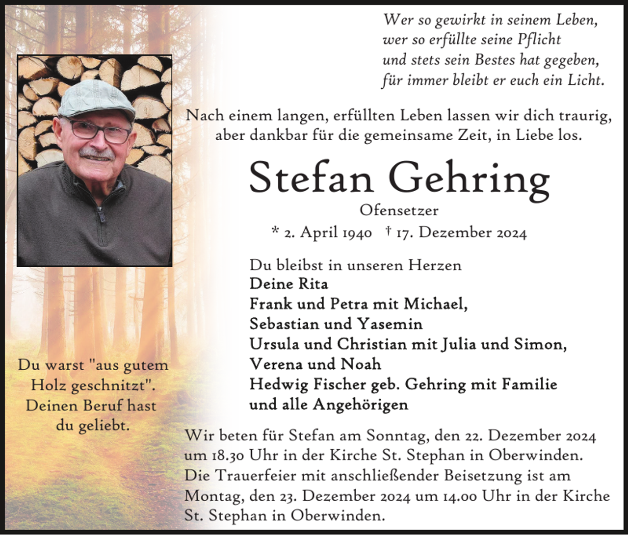 <p>Wer so gewirkt in seinem Leben,<br />wer so erfüllte seine Pflicht<br />und stets sein Bestes hat gegeben,<br />für immer bleibt er euch ein Licht.<br />Nach einem langen, erfüllten Leben lassen wir dich traurig,<br />aber dankbar für die gemeinsame Zeit, in Liebe los.</p><p>Stefan Gehring<br />Ofensetzer<br />* 2. April 1940 † 17. Dezember 2024</p><p>Du bleibst in unseren Herzen</p><p>Du warst "aus gutem<br />Holz geschnitzt".<br />Deinen Beruf hast<br />du geliebt.</p><p>Wir beten für Stefan am Sonntag, den 22. Dezember 2024<br />um 18.30 Uhr in der Kirche St. Stephan in Oberwinden.<br />Die Trauerfeier mit anschließender Beisetzung ist am<br />Montag, den 23. Dezember 2024 um 14.00 Uhr in der Kirche<br />St. Stephan in Oberwinden.</p>