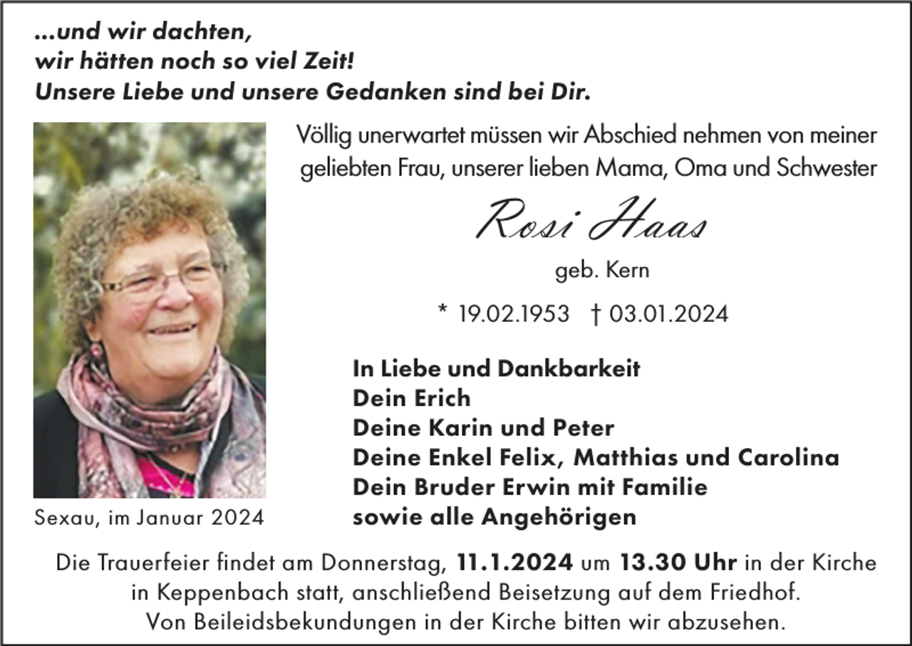 <p>...und wir dachten,<br />wir hätten noch so viel Zeit!<br />Unsere Liebe und unsere Gedanken sind bei Dir.</p><p>Völlig unerwartet müssen wir Abschied nehmen von meiner<br />geliebten Frau, unserer lieben Mama, Oma und Schwester</p><p>Rosi Haas<br />geb. Kern<br />* 19.02.1953 † 03.01.2024</p><p>Sexau, im Januar 2024</p><p>In Liebe und Dankbarkeit<br />Dein Erich<br />Deine Karin und Peter<br />Deine Enkel Felix, Matthias und Carolina<br />Dein Bruder Erwin mit Familie<br />sowie alle Angehörigen</p><p>Die Trauerfeier findet am Donnerstag, 11.1.2024 um 13.30 Uhr in der Kirche<br />in Keppenbach statt, anschließend Beisetzung auf dem Friedhof.<br />Von Beileidsbekundungen in der Kirche bitten wir abzusehen.</p>