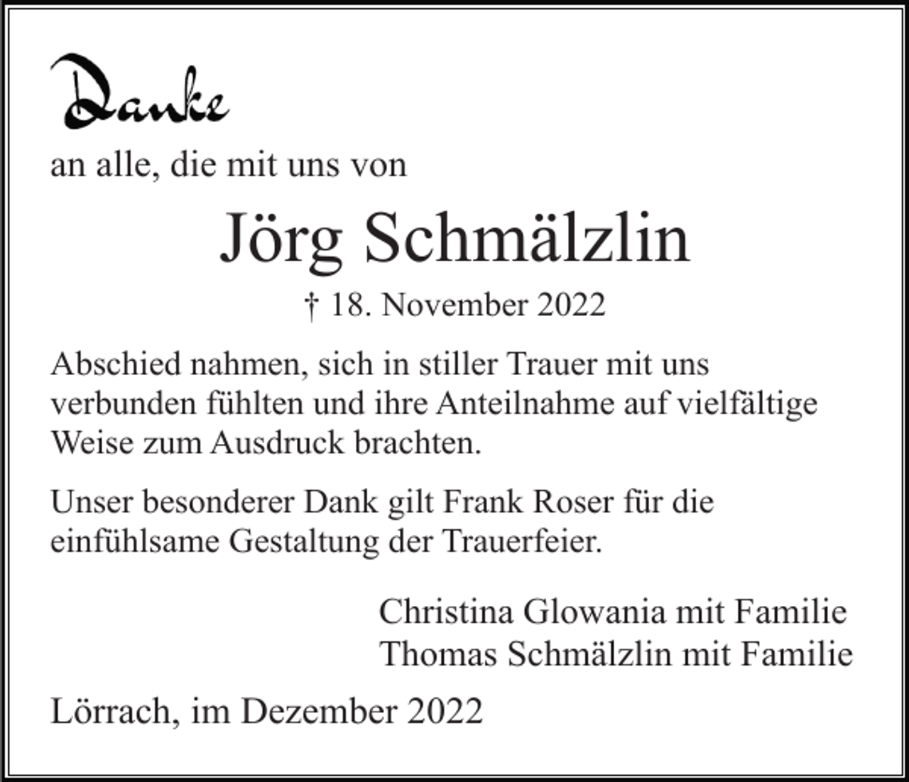 <p>an alle, die mit uns von</p><p>Jörg Schmälzlin<br />† 18. November 2022<br />Abschied nahmen, sich in stiller Trauer mit uns<br />verbunden fühlten und ihre Anteilnahme auf vielfältige<br />Weise zum Ausdruck brachten.<br />Unser besonderer Dank gilt Frank Roser für die<br />einfühlsame Gestaltung der Trauerfeier.</p><p>Christina Glowania mit Familie<br />Thomas Schmälzlin mit Familie</p><p>Lörrach, im Dezember 2022</p>