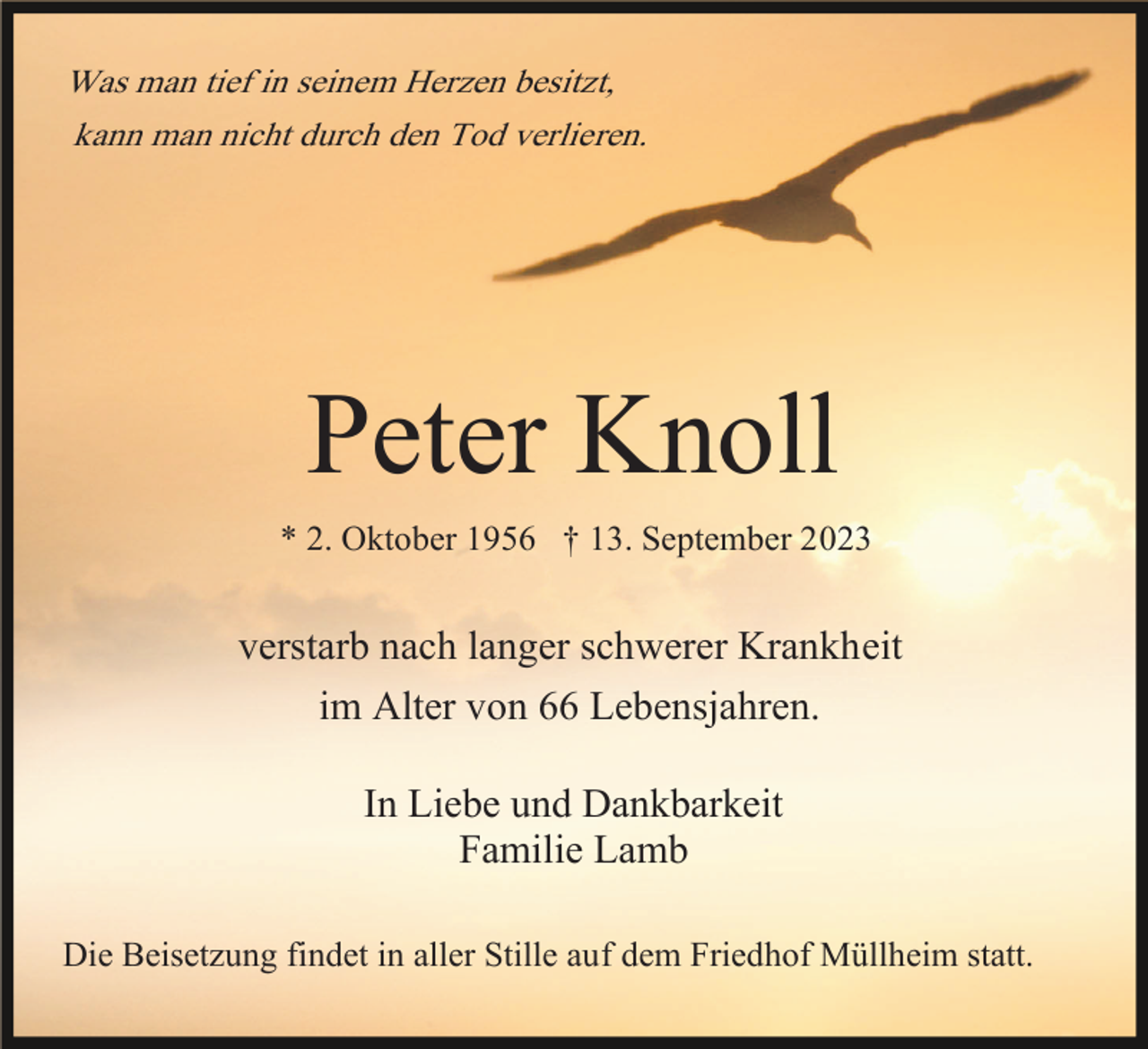 <p>Was man tief in seinem Herzen besitzt,<br />kann man nicht durch den Tod verlieren.</p><p>Peter Knoll</p><p>* 2. Oktober 1956 † 13. September 2023</p><p>verstarb nach langer schwerer Krankheit<br />im Alter von 66 Lebensjahren.<br />In Liebe und Dankbarkeit<br />Familie Lamb<br />Die Beisetzung findet in aller Stille auf dem Friedhof Müllheim statt.</p>
