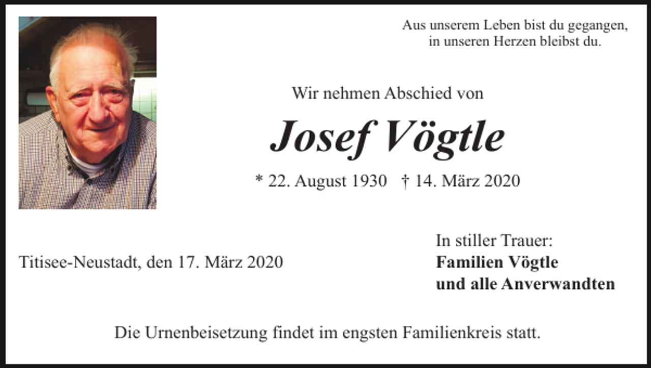 <p>Aus unserem Leben bist du gegangen,<br />in unseren Herzen bleibst du.</p><p>Wir nehmen Abschied von</p><p>Josef Vögtle<br />* 22. August 1930 † 14. März 2020</p><p>Titisee-Neustadt, den 17. März 2020</p><p>In stiller Trauer:<br />Familien Vögtle<br />und alle Anverwandten</p><p>Die Urnenbeisetzung findet im engsten Familienkreis statt.</p>