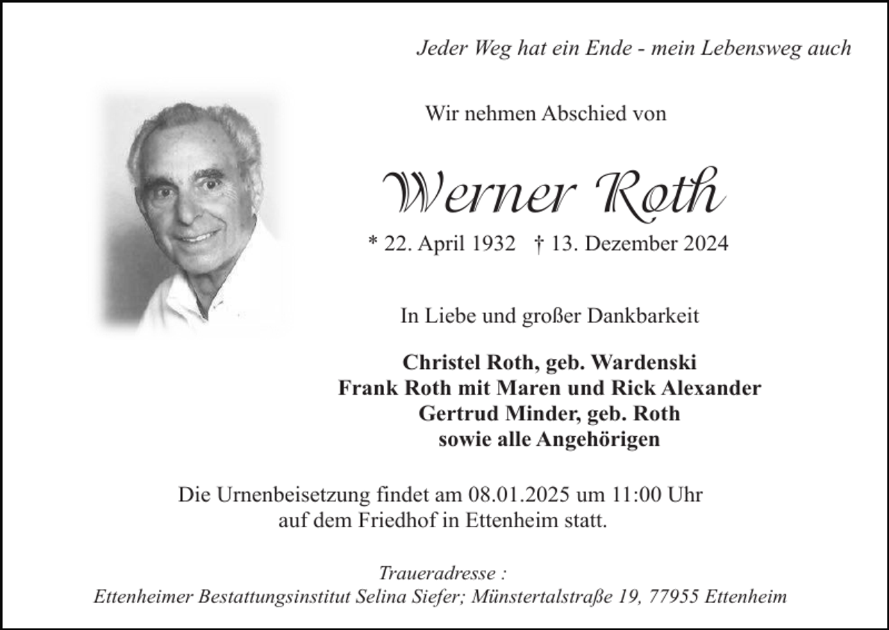<p>Jeder Weg hat ein Ende - mein Lebensweg auch<br />Wir nehmen Abschied von</p><p>Werner Roth<br />* 22. April 1932 † 13. Dezember 2024<br />In Liebe und großer Dankbarkeit<br />Christel Roth, geb. Wardenski<br />Frank Roth mit Maren und Rick Alexander<br />Gertrud Minder, geb. Roth<br />sowie alle Angehörigen<br />Die Urnenbeisetzung findet am 08.01.2025 um 11:00 Uhr<br />auf dem Friedhof in Ettenheim statt.<br />Traueradresse :<br />Ettenheimer Bestattungsinstitut Selina Siefer; Münstertalstraße 19, 77955 Ettenheim</p>