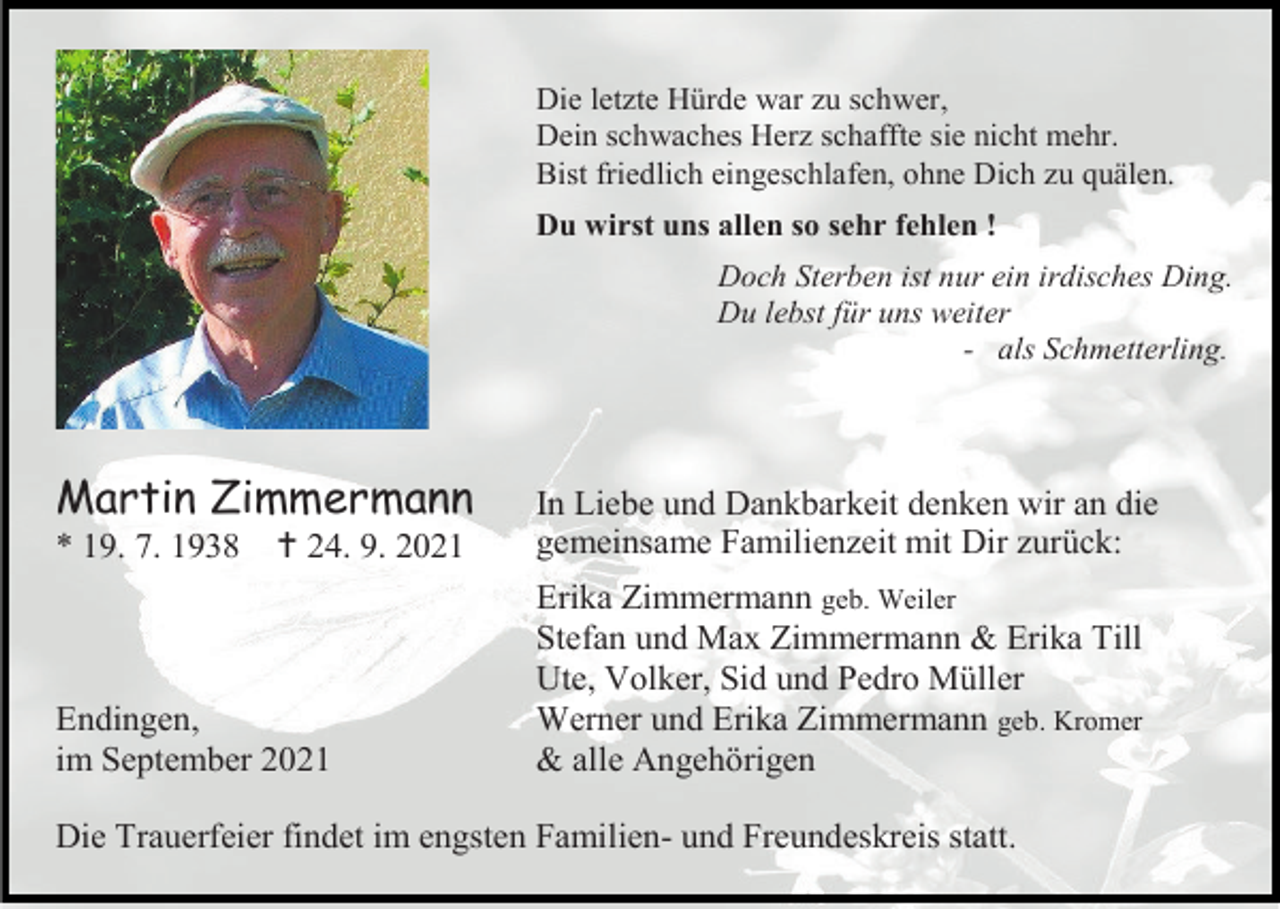 <p>Die letzte Hürde war zu schwer,<br />Dein schwaches Herz schaffte sie nicht mehr.<br />Bist friedlich eingeschlafen, ohne Dich zu quälen.<br />Du wirst uns allen so sehr fehlen !<br />Doch Sterben ist nur ein irdisches Ding.<br />Du lebst für uns weiter<br />- als Schmetterling.</p><p>Martin Zimmermann<br />* 19. 7. 1938</p><p> 24. 9. 2021</p><p>Endingen,<br />im September 2021</p><p>In Liebe und Dankbarkeit denken wir an die<br />gemeinsame Familienzeit mit Dir zurück:<br />Erika Zimmermann geb. Weiler<br />Stefan und Max Zimmermann &amp; Erika Till<br />Ute, Volker, Sid und Pedro Müller<br />Werner und Erika Zimmermann geb. Kromer<br />&amp; alle Angehörigen</p><p>Die Trauerfeier findet im engsten Familien- und Freundeskreis statt.</p>