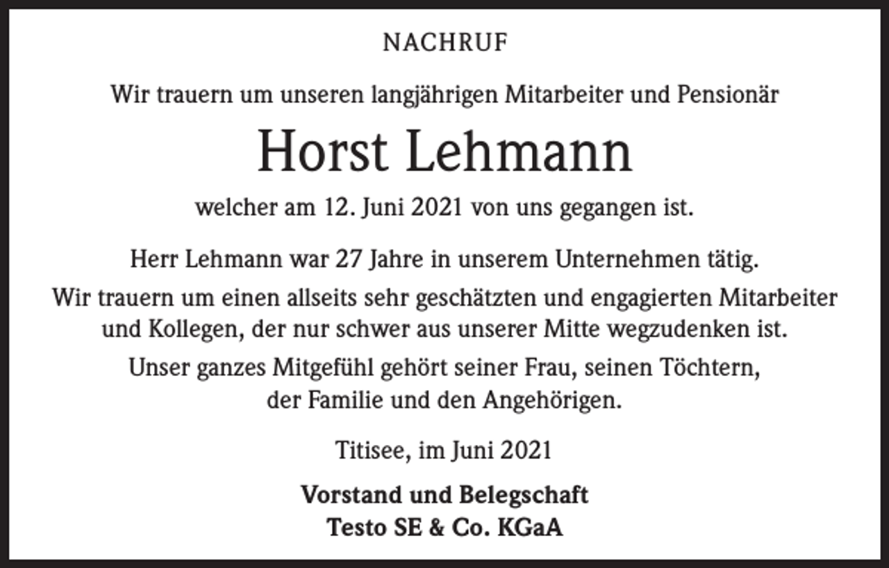 <p>NACHRUF<br />Wir trauern um unseren langjährigen Mitarbeiter und Pensionär</p><p>Horst Lehmann<br />welcher am 12. Juni 2021 von uns gegangen ist.<br />Herr Lehmann war 27 Jahre in unserem Unternehmen tätig.<br />Wir trauern um einen allseits sehr geschätzten und engagierten Mitarbeiter<br />und Kollegen, der nur schwer aus unserer Mitte wegzudenken ist.<br />Unser ganzes Mitgefühl gehört seiner Frau, seinen Töchtern,<br />der Familie und den Angehörigen.<br />Titisee, im Juni 2021<br />Vorstand und Belegschaft<br />Testo SE &amp; Co. KGaA</p>