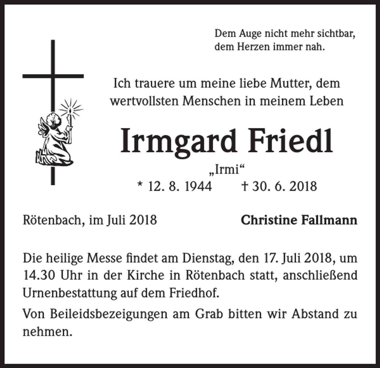 <p>Dem Auge nicht mehr sichtbar,<br />dem Herzen immer nah.</p><p>Ich trauere um meine liebe Mutter, dem<br />wertvollsten Menschen in meinem Leben</p><p>Irmgard Friedl<br />„Irmi“<br />* 12. 8. 1944 † 30. 6. 2018</p><p>Rötenbach, im Juli 2018</p><p>Christine Fallmann</p><p>Die heilige Messe findet am Dienstag, den 17. Juli 2018, um<br />14.30 Uhr in der Kirche in Rötenbach statt, anschließend<br />Urnenbestattung auf dem Friedhof.<br />Von Beileidsbezeigungen am Grab bitten wir Abstand zu<br />nehmen.</p>