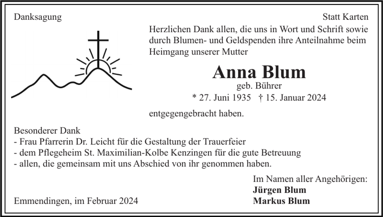 <p>Danksagung</p><p>Statt Karten<br />Herzlichen Dank allen, die uns in Wort und Schrift sowie<br />durch Blumen- und Geldspenden ihre Anteilnahme beim<br />Heimgang unserer Mutter</p><p>Anna Blum</p><p>geb. Bührer<br />* 27. Juni 1935 † 15. Januar 2024<br />entgegengebracht haben.<br />Besonderer Dank<br />- Frau Pfarrerin Dr. Leicht für die Gestaltung der Trauerfeier<br />- dem Pflegeheim St. Maximilian-Kolbe Kenzingen für die gute Betreuung<br />- allen, die gemeinsam mit uns Abschied von ihr genommen haben.</p><p>Emmendingen, im Februar 2024</p><p>Im Namen aller Angehörigen:<br />Jürgen Blum<br />Markus Blum</p>