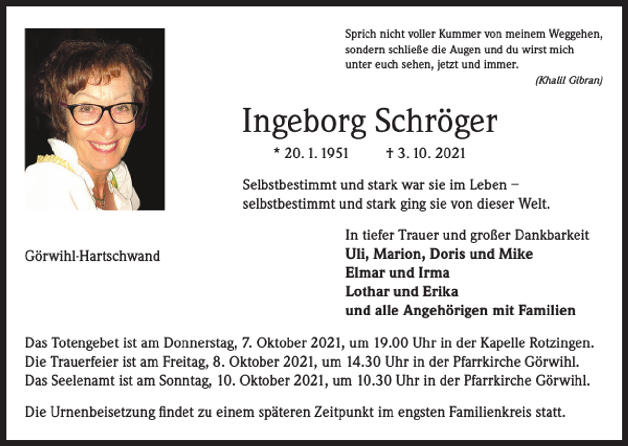 <p>Sprich nicht voller Kummer von meinem Weggehen,<br />sondern schließe die Augen und du wirst mich<br />unter euch sehen, jetzt und immer.</p><p>(Khalil Gibran)</p><p>Ingeborg Schröger<br />* 20. 1. 1951</p><p>† 3. 10. 2021</p><p>Selbstbestimmt und stark war sie im Leben –<br />selbstbestimmt und stark ging sie von dieser Welt.<br />Görwihl-Hartschwand</p><p>In tiefer Trauer und großer Dankbarkeit<br />Uli, Marion, Doris und Mike<br />Elmar und Irma<br />Lothar und Erika<br />und alle Angehörigen mit Familien</p><p>Das Totengebet ist am Donnerstag, 7. Oktober 2021, um 19.00 Uhr in der Kapelle Rotzingen.<br />Die Trauerfeier ist am Freitag, 8. Oktober 2021, um 14.30 Uhr in der Pfarrkirche Görwihl.<br />Das Seelenamt ist am Sonntag, 10. Oktober 2021, um 10.30 Uhr in der Pfarrkirche Görwihl.<br />Die Urnenbeisetzung findet zu einem späteren Zeitpunkt im engsten Familienkreis statt.</p>