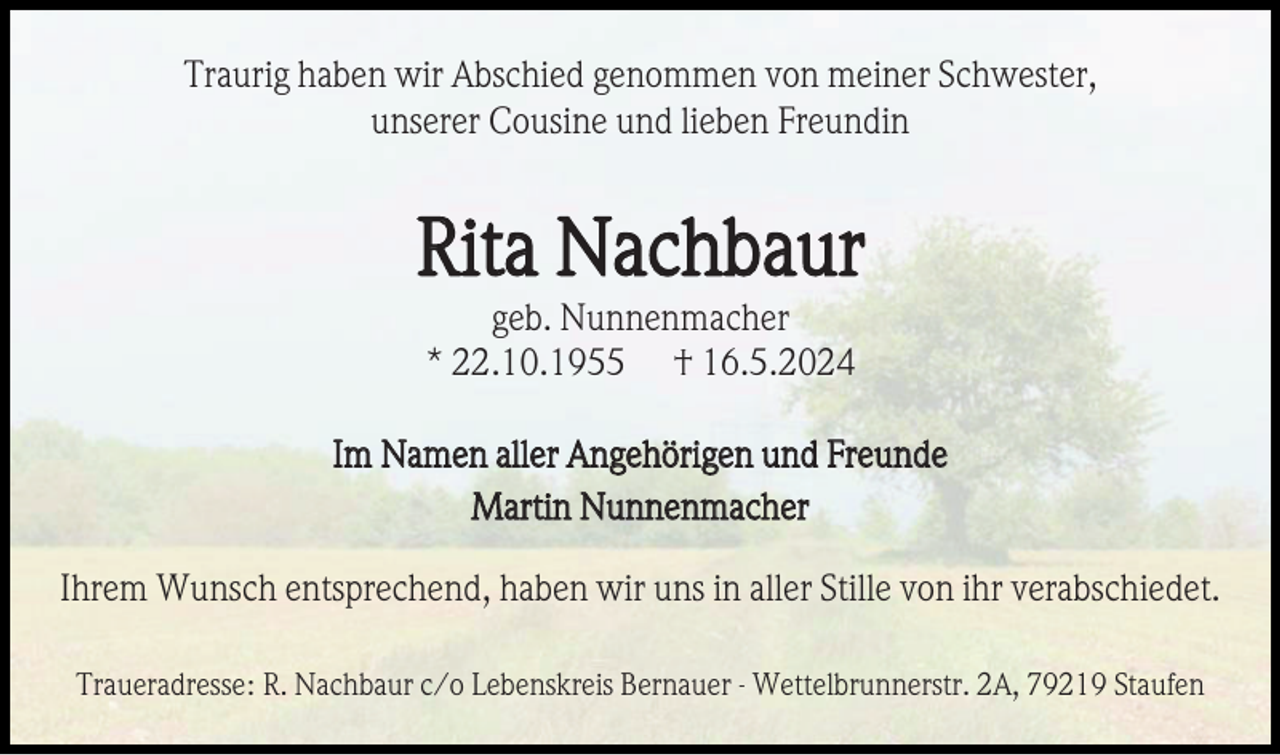 <p>Traurig haben wir Abschied genommen von meiner Schwester,<br />unserer Cousine und lieben Freundin</p><p>Rita Nachbaur<br />geb. Nunnenmacher<br />* 22.10.1955 † 16.5.2024<br />Im Namen aller Angehörigen und Freunde<br />Martin Nunnenmacher<br />Ihrem Wunsch entsprechend, haben wir uns in aller Stille von ihr verabschiedet.<br />Traueradresse: R. Nachbaur c/o Lebenskreis Bernauer - Wettelbrunnerstr. 2A, 79219 Staufen</p>