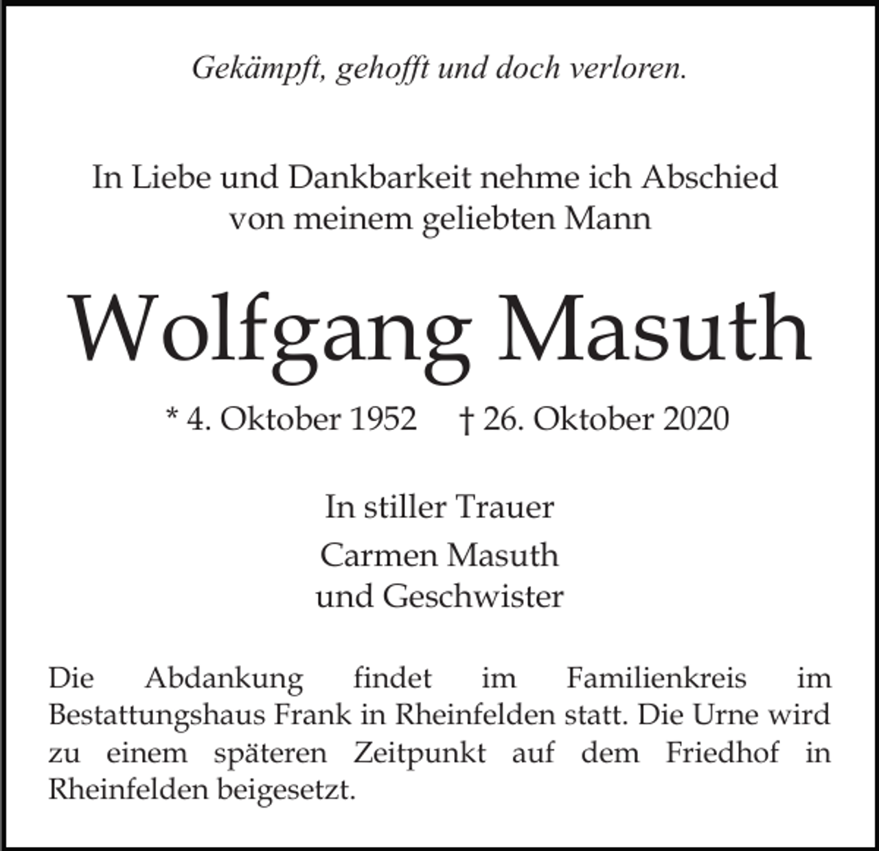 <p>Gekämpft, gehofft und doch verloren.<br />In Liebe und Dankbarkeit nehme ich Abschied<br />von meinem geliebten Mann</p><p>Wolfgang Masuth<br />* 4. Oktober 1952</p><p>† 26. Oktober 2020</p><p>In stiller Trauer<br />Carmen Masuth<br />und Geschwister<br />Die<br />Abdankung<br />findet<br />im<br />Familienkreis<br />im<br />Bestattungshaus Frank in Rheinfelden statt. Die Urne wird<br />zu einem späteren Zeitpunkt auf dem Friedhof in<br />Rheinfelden beigesetzt.</p>