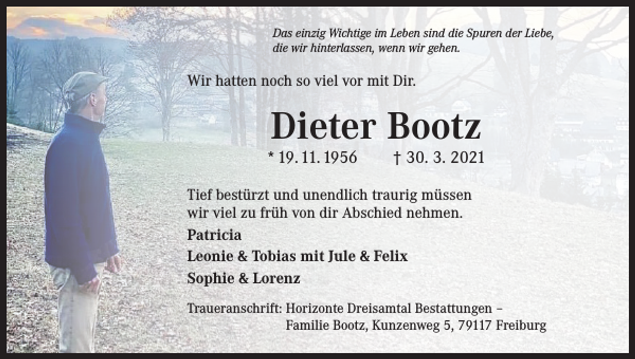 <p>Das einzig Wichtige im Leben sind die Spuren der Liebe,<br />die wir hinterlassen, wenn wir gehen.</p><p>Wir hatten noch so viel vor mit Dir.</p><p>Dieter Bootz</p><p>* 19. 11. 1956 † 30. 3. 2021<br />Tief bestürzt und unendlich traurig müssen<br />wir viel zu früh von dir Abschied nehmen.<br />Patricia<br />Leonie &amp; Tobias mit Jule &amp; Felix<br />Sophie &amp; Lorenz<br />Traueranschrift: Horizonte Dreisamtal Bestattungen –<br />Familie Bootz, Kunzenweg 5, 79117 Freiburg</p>