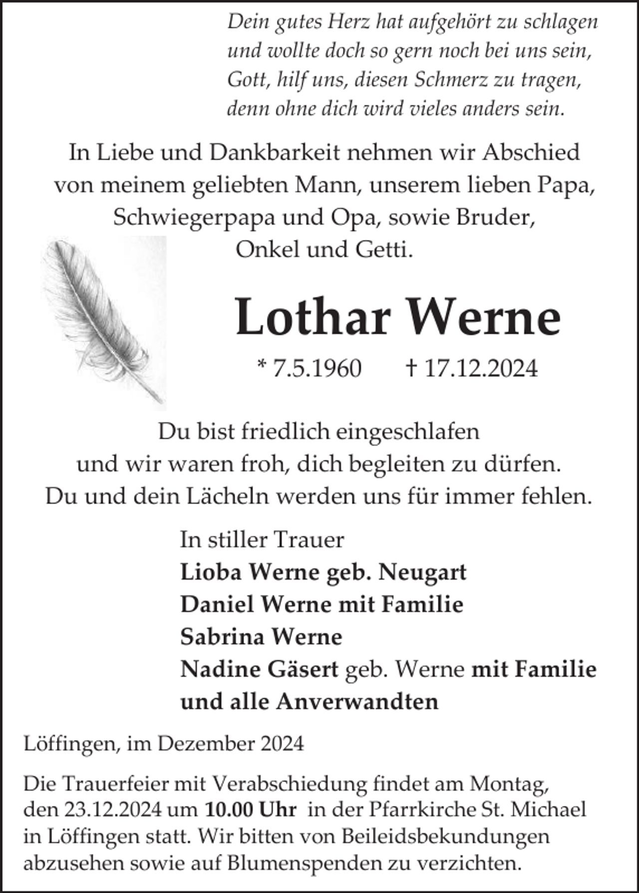 <p>Dein gutes Herz hat aufgehört zu schlagen<br />und wollte doch so gern noch bei uns sein,<br />Gott, hilf uns, diesen Schmerz zu tragen,<br />denn ohne dich wird vieles anders sein.</p><p>In Liebe und Dankbarkeit nehmen wir Abschied<br />von meinem geliebten Mann, unserem lieben Papa,<br />Schwiegerpapa und Opa, sowie Bruder,<br />Onkel und Getti.</p><p>Lothar Werne<br />* 7.5.1960</p><p>† 17.12.2024</p><p>Du bist friedlich eingeschlafen<br />und wir waren froh, dich begleiten zu dürfen.<br />Du und dein Lächeln werden uns für immer fehlen.<br />In stiller Trauer<br />Lioba Werne geb. Neugart<br />Daniel Werne mit Familie<br />Sabrina Werne<br />Nadine Gäsert geb. Werne mit Familie<br />und alle Anverwandten<br />Löffingen, im Dezember 2024<br />Die Trauerfeier mit Verabschiedung findet am Montag,<br />den 23.12.2024 um 10.00 Uhr in der Pfarrkirche St. Michael<br />in Löffingen statt. Wir bitten von Beileidsbekundungen<br />abzusehen sowie auf Blumenspenden zu verzichten.</p>