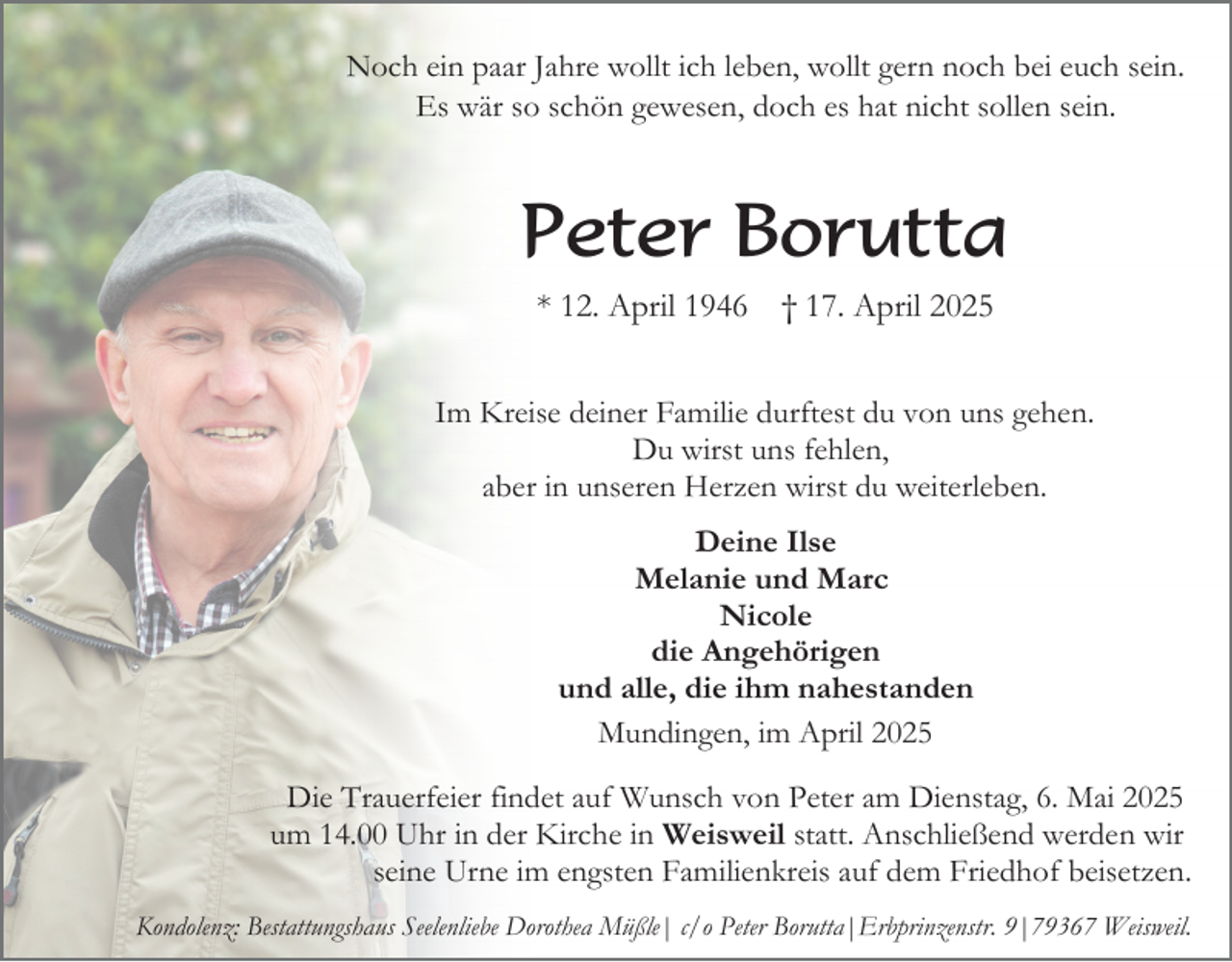 <p>Noch ein paar Jahre wollt ich leben, wollt gern noch bei euch sein.<br />Es wär so schön gewesen, doch es hat nicht sollen sein.</p><p>Peter Borutta<br />* 12. April 1946</p><p>† 17. April 2025</p><p>Im Kreise deiner Familie durftest du von uns gehen.<br />Du wirst uns fehlen,<br />aber in unseren Herzen wirst du weiterleben.<br />Deine Ilse<br />Melanie und Marc<br />Nicole<br />die Angehörigen<br />und alle, die ihm nahestanden<br />Mundingen, im April 2025<br />Die Trauerfeier findet auf Wunsch von Peter am Dienstag, 6. Mai 2025<br />um 14.00 Uhr in der Kirche in Weisweil statt. Anschließend werden wir<br />seine Urne im engsten Familienkreis auf dem Friedhof beisetzen.<br />Kondolenz: Bestattungshaus Seelenliebe Dorothea Müßle| c/o Peter Borutta|Erbprinzenstr. 9|79367 Weisweil.</p>