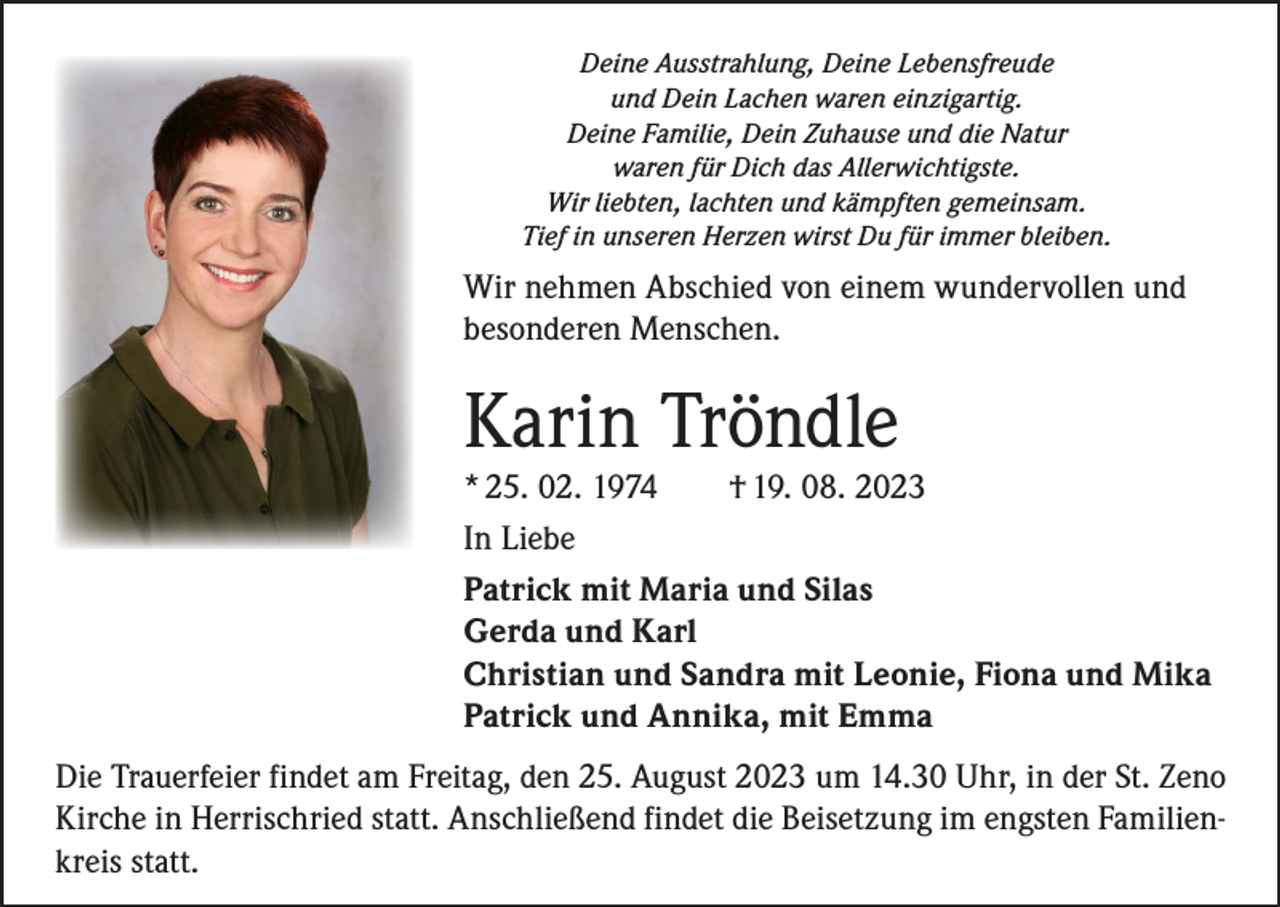 <p>Deine Ausstrahlung, Deine Lebensfreude<br />und Dein Lachen waren einzigartig.<br />Deine Familie, Dein Zuhause und die Natur<br />waren für Dich das Allerwichtigste.<br />Wir liebten, lachten und kämpften gemeinsam.<br />Tief in unseren Herzen wirst Du für immer bleiben.</p><p>Wir nehmen Abschied von einem wundervollen und<br />besonderen Menschen.</p><p>Karin Tröndle</p><p>* 25. 02. 1974 † 19. 08. 2023<br />In Liebe<br />Patrick mit Maria und Silas<br />Gerda und Karl<br />Christian und Sandra mit Leonie, Fiona und Mika<br />Patrick und Annika, mit Emma<br />Die Trauerfeier findet am Freitag, den 25. August 2023 um 14.30 Uhr, in der St. Zeno<br />Kirche in Herrischried statt. Anschließend findet die Beisetzung im engsten Familienkreis statt.</p>