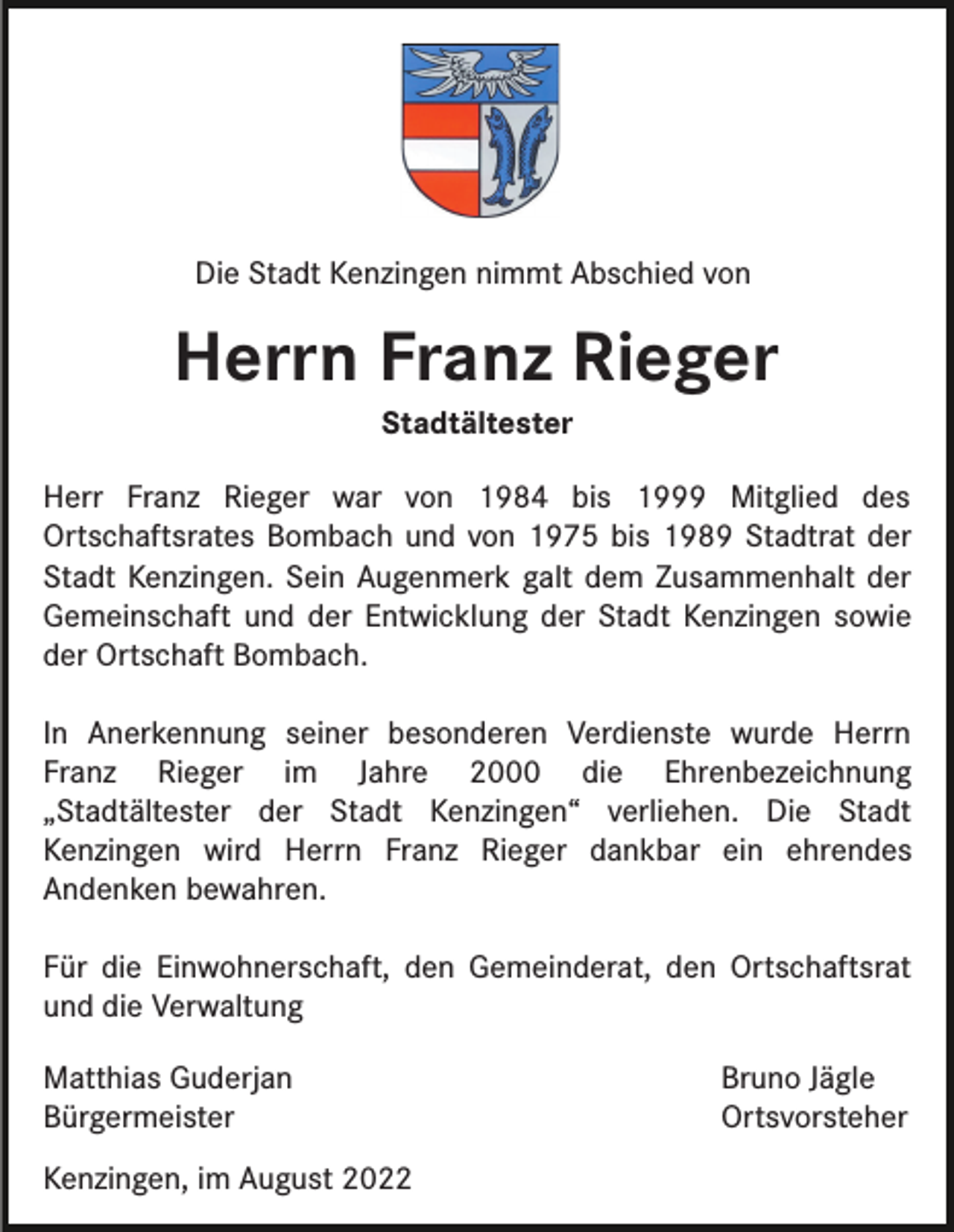 <p>Die Stadt Kenzingen nimmt Abschied von</p><p>Herrn Franz Rieger<br />Stadtältester</p><p>Herr Franz Rieger war von 1984 bis 1999 Mitglied des<br />Ortschaftsrates Bombach und von 1975 bis 1989 Stadtrat der<br />Stadt Kenzingen. Sein Augenmerk galt dem Zusammenhalt der<br />Gemeinschaft und der Entwicklung der Stadt Kenzingen sowie<br />der Ortschaft Bombach.<br />In Anerkennung seiner besonderen Verdienste wurde Herrn<br />Franz Rieger im Jahre 2000 die Ehrenbezeichnung<br />„Stadtältester der Stadt Kenzingen“ verliehen. Die Stadt<br />Kenzingen wird Herrn Franz Rieger dankbar ein ehrendes<br />Andenken bewahren.<br />Für die Einwohnerschaft, den Gemeinderat, den Ortschaftsrat<br />und die Verwaltung<br />Matthias Guderjan<br />Bürgermeister<br />Kenzingen, im August 2022</p><p>Bruno Jägle<br />Ortsvorsteher</p>