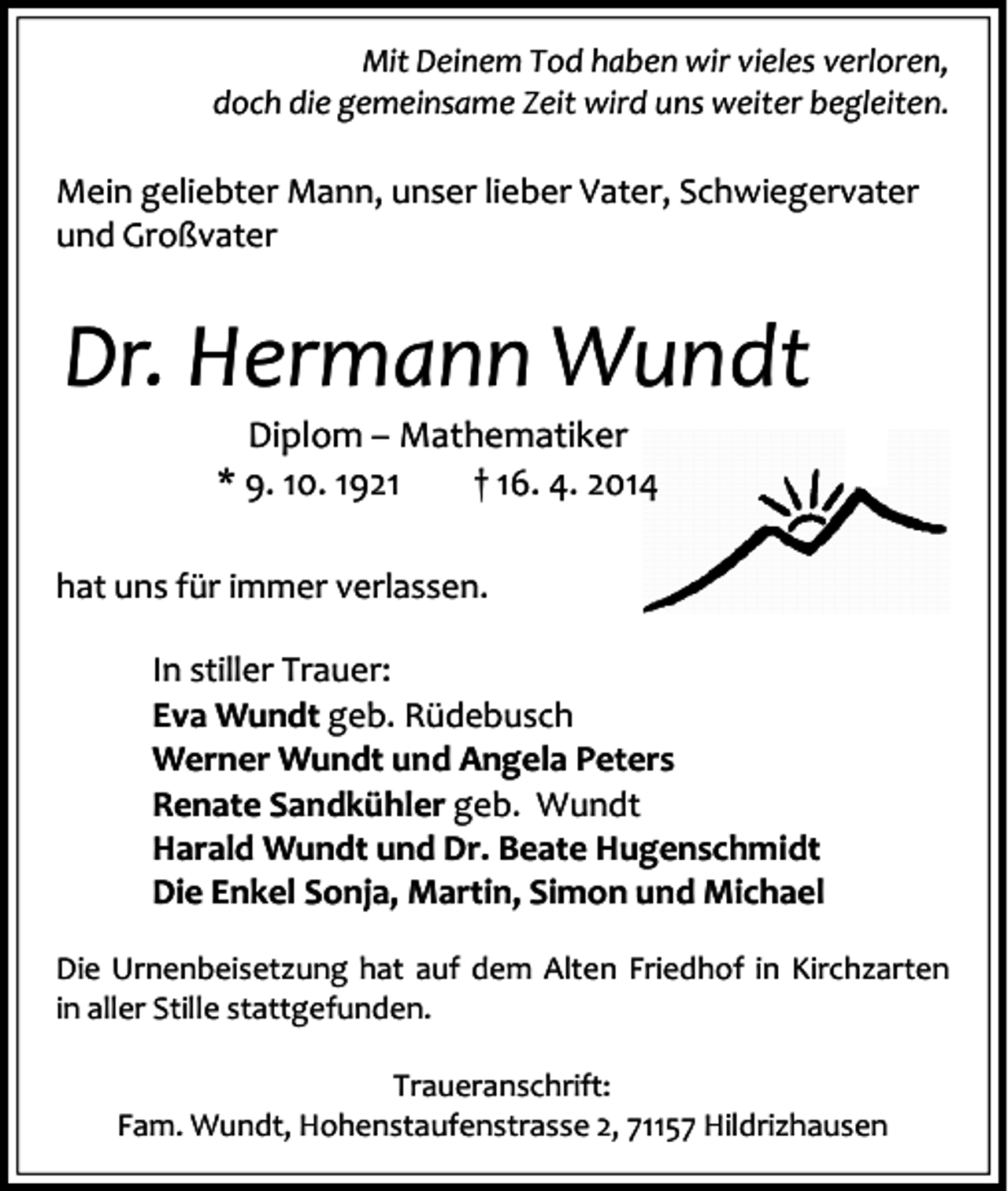 <p>Mit Deinem Tod haben wir vieles verloren,<br />doch die gemeinsame Zeit wird uns weiter begleiten.</p><p>Mein geliebter Mann, unser lieber Vater, Schwiegervater<br />und Großvater</p><p>Dr. Hermann Wundt<br />Diplom – Mathematiker<br />* 9. 10. 1921<br />† 16. 4. 2014</p><p>hat uns für immer verlassen.<br />In stiller Trauer:<br />Eva Wundt geb. Rüdebusch<br />Werner Wundt und Angela Peters<br />Renate Sandkühler geb. Wundt<br />Harald Wundt und Dr. Beate Hugenschmidt<br />Die Enkel Sonja, Martin, Simon und Michael<br />Die Urnenbeisetzung hat auf dem Alten Friedhof in Kirchzarten<br />in aller Stille stattgefunden.<br />Traueranschrift:<br />Fam. Wundt, Hohenstaufenstrasse 2, 71157 Hildrizhausen</p>