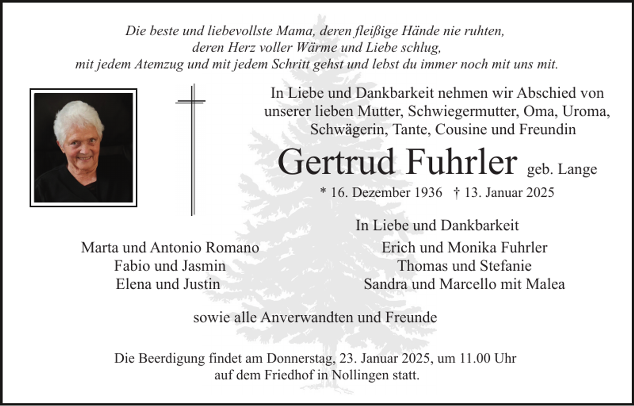 <p>Die beste und liebevollste Mama, deren fleißige Hände nie ruhten,<br />deren Herz voller Wärme und Liebe schlug,<br />mit jedem Atemzug und mit jedem Schritt gehst und lebst du immer noch mit uns mit.</p><p>In Liebe und Dankbarkeit nehmen wir Abschied von<br />unserer lieben Mutter, Schwiegermutter, Oma, Uroma,<br />Schwägerin, Tante, Cousine und Freundin</p><p>Gertrud Fuhrler geb. Lange<br />* 16. Dezember 1936 † 13. Januar 2025</p><p>Marta und Antonio Romano<br />Fabio und Jasmin<br />Elena und Justin</p><p>In Liebe und Dankbarkeit<br />Erich und Monika Fuhrler<br />Thomas und Stefanie<br />Sandra und Marcello mit Malea</p><p>sowie alle Anverwandten und Freunde<br />Die Beerdigung findet am Donnerstag, 23. Januar 2025, um 11.00 Uhr<br />auf dem Friedhof in Nollingen statt.</p>