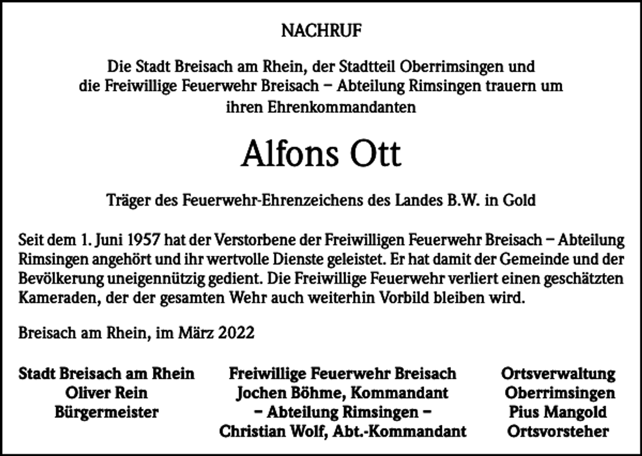 <p>NACHRUF<br />Die Stadt Breisach am Rhein, der Stadtteil Oberrimsingen und<br />die Freiwillige Feuerwehr Breisach – Abteilung Rimsingen trauern um<br />ihren Ehrenkommandanten</p><p>Alfons Ott<br />Träger des Feuerwehr-Ehrenzeichens des Landes B.W. in Gold<br />Seit dem 1. Juni 1957 hat der Verstorbene der Freiwilligen Feuerwehr Breisach – Abteilung<br />Rimsingen angehört und ihr wertvolle Dienste geleistet. Er hat damit der Gemeinde und der<br />Bevölkerung uneigennützig gedient. Die Freiwillige Feuerwehr verliert einen geschätzten<br />Kameraden, der der gesamten Wehr auch weiterhin Vorbild bleiben wird.<br />Breisach am Rhein, im März 2022<br />Stadt Breisach am Rhein</p><p>Oliver Rein</p><p>Bürgermeister</p><p>Freiwillige Feuerwehr Breisach<br />Jochen Böhme, Kommandant<br />– Abteilung Rimsingen –<br />Christian Wolf, Abt.-Kommandant</p><p>Ortsverwaltung<br />Oberrimsingen<br />Pius Mangold<br />Ortsvorsteher</p>