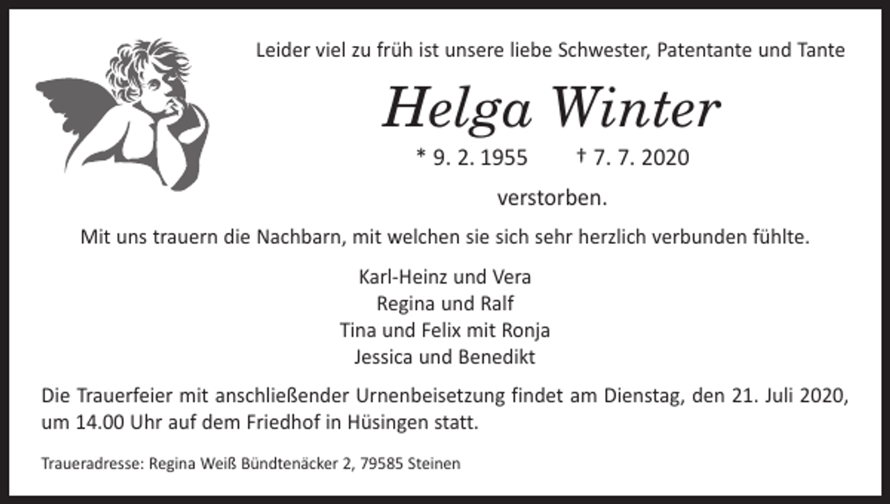 <p>Leider viel zu früh ist unsere liebe Schwester, Patentante und Tante</p><p>Helga Winter<br />* 9. 2. 1955 † 7. 7. 2020<br />verstorben.<br />Mit uns trauern die Nachbarn, mit welchen sie sich sehr herzlich verbunden fühlte.<br />Karl-Heinz und Vera<br />Regina und Ralf<br />Tina und Felix mit Ronja<br />Jessica und Benedikt<br />Die Trauerfeier mit anschließender Urnenbeisetzung findet am Dienstag, den 21. Juli 2020,<br />um 14.00 Uhr auf dem Friedhof in Hüsingen statt.<br />Traueradresse: Regina Weiß Bündtenäcker 2, 79585 Steinen</p>