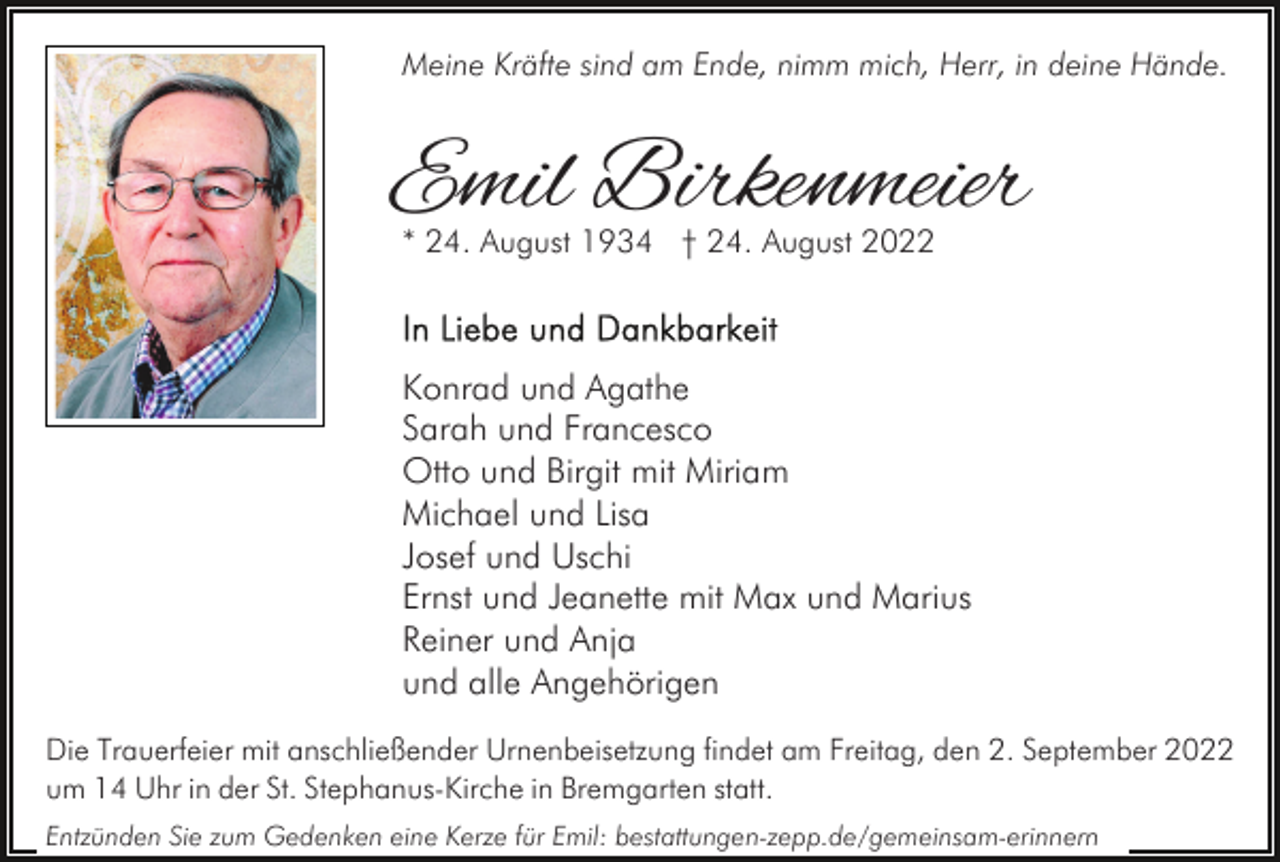 <p>Meine Kräfte sind am Ende, nimm mich, Herr, in deine Hände.</p><p>Emil Birkenmeier<br />* 24. August 1934 † 24. August 2022</p><p>Konrad und Agathe<br />Sarah und Francesco<br />Otto und Birgit mit Miriam<br />Michael und Lisa<br />Josef und Uschi<br />Ernst und Jeanette mit Max und Marius<br />Reiner und Anja<br />und alle Angehörigen<br />Die Trauerfeier mit anschließender Urnenbeisetzung findet am Freitag, den 2. September 2022<br />um 14 Uhr in der St. Stephanus-Kirche in Bremgarten statt.<br />Entzünden Sie zum Gedenken eine Kerze für Emil: bestattungen-zepp.de/gemeinsam-erinnern</p>