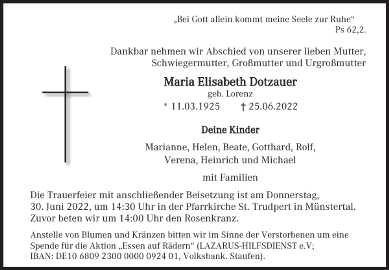 <p>„Bei Gott allein kommt meine Seele zur Ruhe“<br />Ps 62,2.</p><p>Dankbar nehmen wir Abschied von unserer lieben Mutter,<br />Schwiegermutter, Großmutter und Urgroßmutter</p><p>Maria Elisabeth Dotzauer<br />geb. Lorenz</p><p>* 11.03.1925</p><p>† 25.06.2022</p><p>Deine Kinder<br />Marianne, Helen, Beate, Gotthard, Rolf,<br />Verena, Heinrich und Michael<br />mit Familien<br />Die Trauerfeier mit anschließender Beisetzung ist am Donnerstag,<br />30. Juni 2022, um 14:30 Uhr in der Pfarrkirche St. Trudpert in Münstertal.<br />Zuvor beten wir um 14:00 Uhr den Rosenkranz.<br />Anstelle von Blumen und Kränzen bitten wir im Sinne der Verstorbenen um eine<br />Spende für die Aktion „Essen auf Rädern“ (LAZARUS-HILFSDIENST e.V;<br />IBAN: DE10 6809 230924 01, Volksbank. Staufen).</p>
