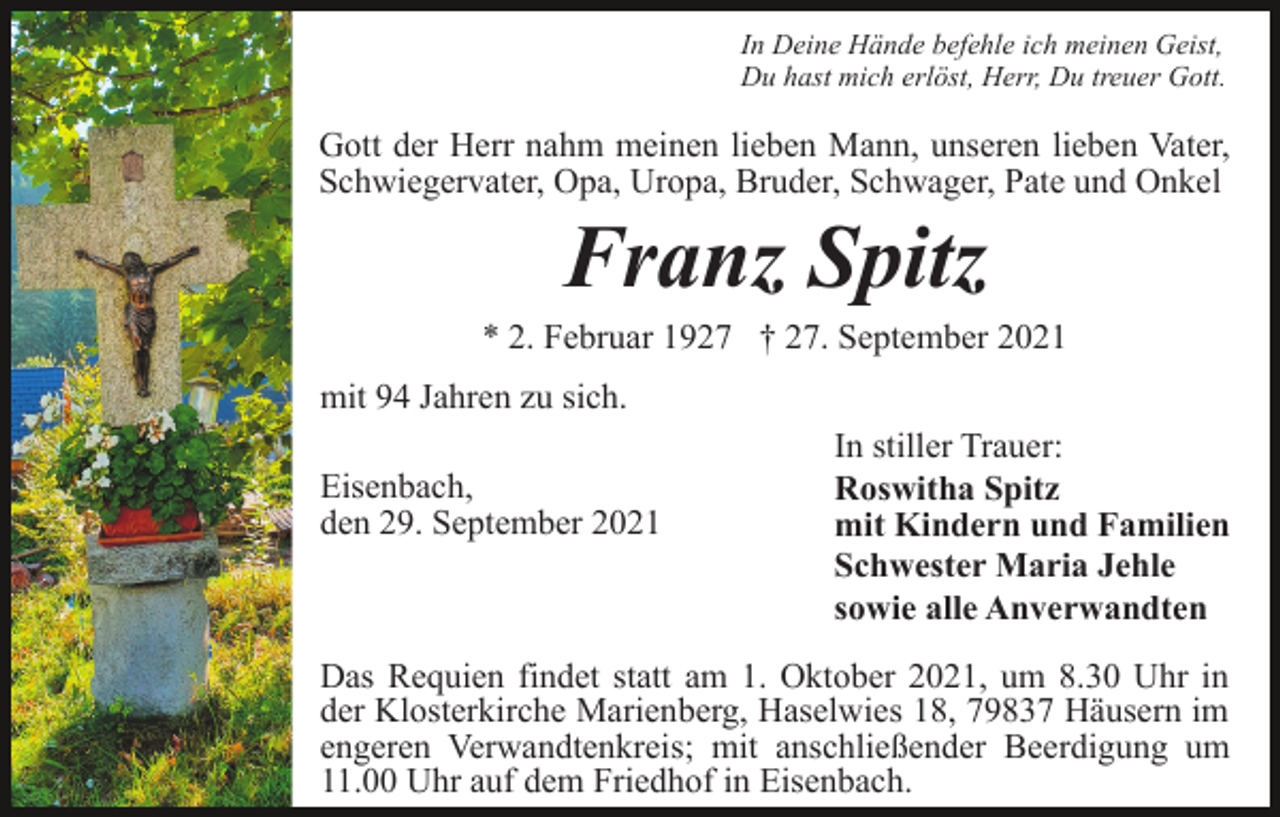 <p>In Deine Hände befehle ich meinen Geist,<br />Du hast mich erlöst, Herr, Du treuer Gott.</p><p>Gott der Herr nahm meinen lieben Mann, unseren lieben Vater,<br />Schwiegervater, Opa, Uropa, Bruder, Schwager, Pate und Onkel</p><p>Franz Spitz<br />* 2. Februar 1927 † 27. September 2021<br />mit 94 Jahren zu sich.<br />Eisenbach,<br />den 29. September 2021</p><p>In stiller Trauer:<br />Roswitha Spitz<br />mit Kindern und Familien<br />Schwester Maria Jehle<br />sowie alle Anverwandten</p><p>Das Requien findet statt am 1. Oktober 2021, um 8.30 Uhr in<br />der Klosterkirche Marienberg, Haselwies 18, 79837 Häusern im<br />engeren Verwandtenkreis; mit anschließender Beerdigung um<br />11.00 Uhr auf dem Friedhof in Eisenbach.</p>
