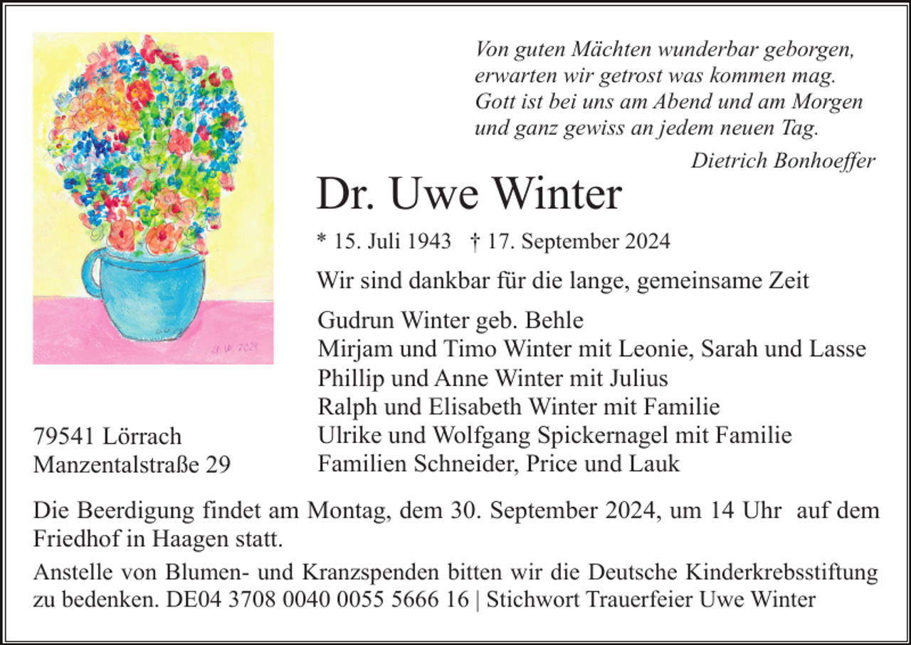 <p>Von guten Mächten wunderbar geborgen,<br />erwarten wir getrost was kommen mag.<br />Gott ist bei uns am Abend und am Morgen<br />und ganz gewiss an jedem neuen Tag.<br />Dietrich Bonhoeffer</p><p>Dr. Uwe Winter<br />* 15. Juli 1943 † 17. September 2024</p><p>Wir sind dankbar für die lange, gemeinsame Zeit</p><p>79541 Lörrach<br />Manzentalstraße 29</p><p>Gudrun Winter geb. Behle<br />Mirjam und Timo Winter mit Leonie, Sarah und Lasse<br />Phillip und Anne Winter mit Julius<br />Ralph und Elisabeth Winter mit Familie<br />Ulrike und Wolfgang Spickernagel mit Familie<br />Familien Schneider, Price und Lauk</p><p>Die Beerdigung findet am Montag, dem 30. September 2024, um 14 Uhr auf dem<br />Friedhof in Haagen statt.<br />Anstelle von Blumen- und Kranzspenden bitten wir die Deutsche Kinderkrebsstiftung<br />zu bedenken. DE04 3708 00405666 16 | Stichwort Trauerfeier Uwe Winter</p>