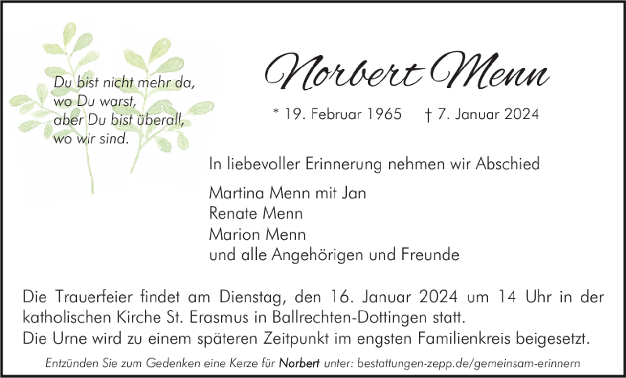<p>Du bist nicht mehr da,<br />wo Du warst,<br />aber Du bist überall,<br />wo wir sind.</p><p>Norbert Menn<br />* 19. Februar 1965</p><p>† 7. Januar 2024</p><p>In liebevoller Erinnerung nehmen wir Abschied<br />Martina Menn mit Jan<br />Renate Menn<br />Marion Menn<br />und alle Angehörigen und Freunde<br />Die Trauerfeier findet am Dienstag, den 16. Januar 2024 um 14 Uhr in der<br />katholischen Kirche St. Erasmus in Ballrechten-Dottingen statt.<br />Die Urne wird zu einem späteren Zeitpunkt im engsten Familienkreis beigesetzt.<br />Entzünden Sie zum Gedenken eine Kerze für</p><p>unter: bestattungen-zepp.de/gemeinsam-erinnern</p>