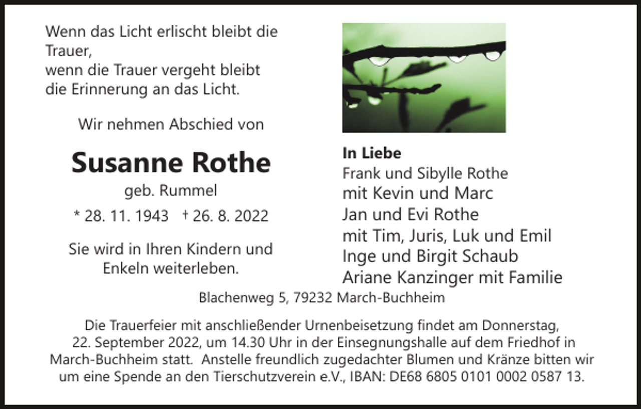 <p>Wenn das Licht erlischt bleibt die<br />Trauer,<br />wenn die Trauer vergeht bleibt<br />die Erinnerung an das Licht.<br />Wir nehmen Abschied von</p><p>Susanne Rothe<br />geb. Rummel</p><p>* 28. 11. 1943 † 26. 8. 2022<br />Sie wird in Ihren Kindern und<br />Enkeln weiterleben.</p><p>In Liebe<br />Frank und Sibylle Rothe</p><p>mit Kevin und Marc<br />Jan und Evi Rothe<br />mit Tim, Juris, Luk und Emil<br />Inge und Birgit Schaub<br />Ariane Kanzinger mit Familie</p><p>Blachenweg 5, 79232 March-Buchheim</p><p>Die Trauerfeier mit anschließender Urnenbeisetzung findet am Donnerstag,<br />22. September 2022, um 14.30 Uhr in der Einsegnungshalle auf dem Friedhof in<br />March-Buchheim statt. Anstelle freundlich zugedachter Blumen und Kränze bitten wir<br />um eine Spende an den Tierschutzverein e.V., IBAN: DE05 0101 0002 0587 13.</p>