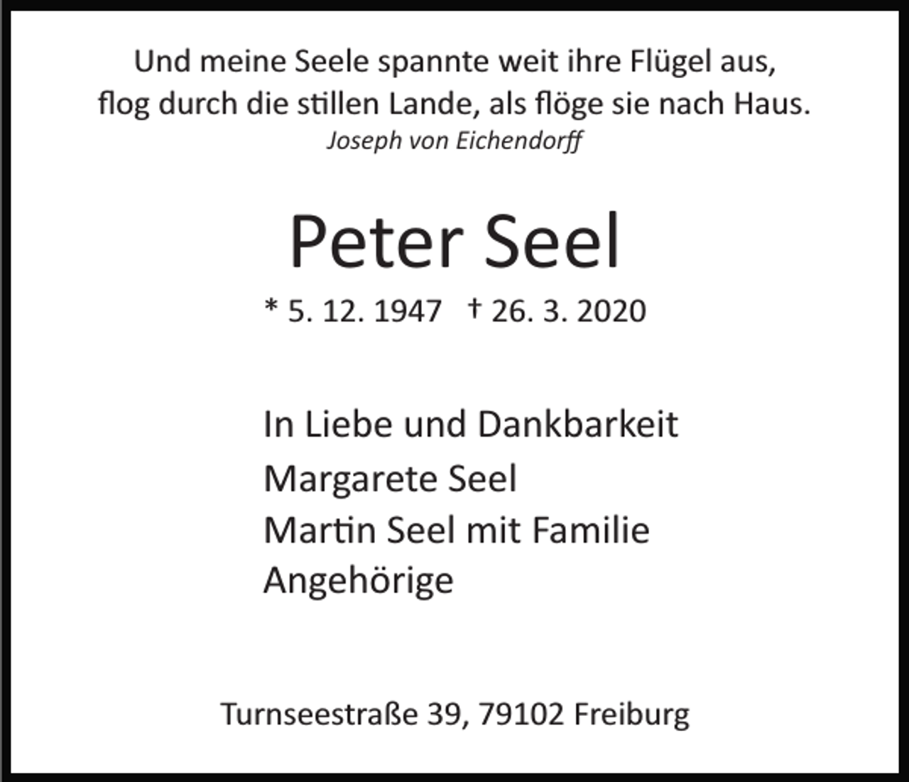 <p>Und meine Seele spannte weit ihre Flügel aus,<br />ﬂog durch die s�llen Lande, als ﬂöge sie nach Haus.<br />Joseph von Eichendorﬀ</p><p>Peter Seel<br />* 5. 12. 1947 † 26. 3. 2020</p><p>In Liebe und Dankbarkeit<br />Margarete Seel<br />Mar�n Seel mit Familie<br />Angehörige<br />Turnseestraße 39, 79102 Freiburg</p>