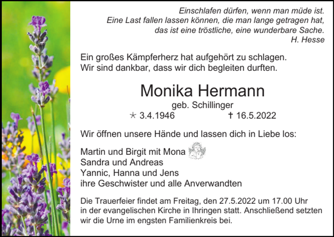 <p>Einschlafen dürfen, wenn man müde ist.<br />Eine Last fallen lassen können, die man lange getragen hat,<br />das ist eine tröstliche, eine wunderbare Sache.<br />H. Hesse</p><p>Ein großes Kämpferherz hat aufgehört zu schlagen.<br />Wir sind dankbar, dass wir dich begleiten durften.</p><p>Monika Hermann<br />geb. Schillinger<br /> 3.4.1946<br /> 16.5.2022<br />Wir öffnen unsere Hände und lassen dich in Liebe los:<br />Martin und Birgit mit Mona<br />Sandra und Andreas<br />Yannic, Hanna und Jens<br />ihre Geschwister und alle Anverwandten<br />Die Trauerfeier findet am Freitag, den 27.5.2022 um 17.00 Uhr<br />in der evangelischen Kirche in Ihringen statt. Anschließend setzten<br />wir die Urne im engsten Familienkreis bei.</p>