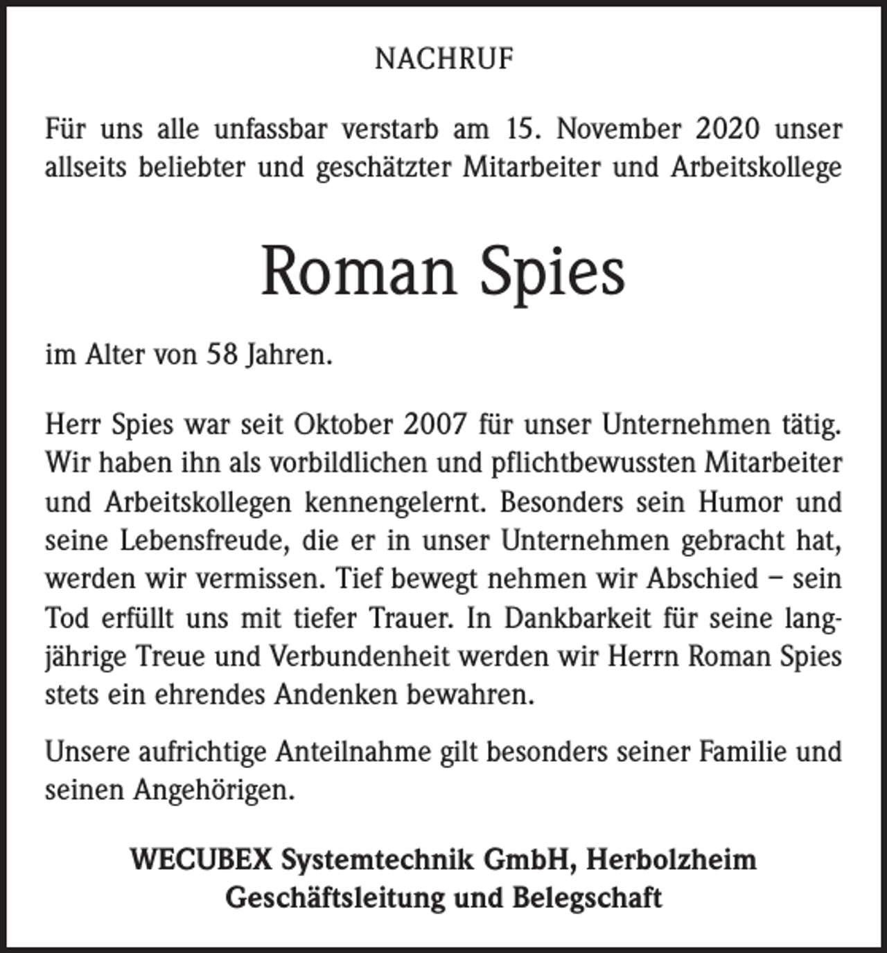 <p>NACHRUF<br />Für uns alle unfassbar verstarb am 15. November 2020 unser<br />­allseits beliebter und geschätzter Mitarbeiter und Arbeitskollege</p><p>Roman Spies<br />im Alter von 58 Jahren.<br />Herr Spies war seit Oktober 2007 für unser Unternehmen tätig.<br />Wir haben ihn als vorbildlichen und pflichtbewussten Mitarbeiter<br />und Arbeitskollegen kennengelernt. Besonders sein Humor und<br />seine Lebensfreude, die er in unser Unternehmen gebracht hat,<br />werden wir vermissen. Tief bewegt nehmen wir Abschied – sein<br />Tod erfüllt uns mit tiefer Trauer. In Dankbarkeit für seine lang­<br />jährige Treue und Verbundenheit werden wir Herrn Roman Spies<br />stets ein ehrendes Andenken bewahren.<br />Unsere aufrichtige Anteilnahme gilt besonders seiner Familie und<br />seinen Angehörigen.<br />WECUBEX Systemtechnik GmbH, Herbolzheim<br />Geschäftsleitung und Belegschaft</p>