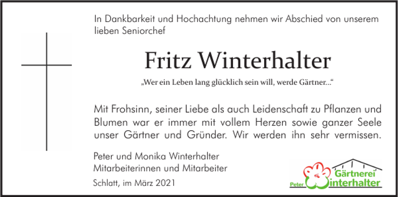 <p>In Dankbarkeit und Hochachtung nehmen wir Abschied von unserem<br />lieben Seniorchef</p><p>Fritz Winterhalter<br />„Wer ein Leben lang glücklich sein will, werde Gärtner...“</p><p>Mit Frohsinn, seiner Liebe als auch Leidenschaft zu Pflanzen und<br />Blumen war er immer mit vollem Herzen sowie ganzer Seele<br />unser Gärtner und Gründer. Wir werden ihn sehr vermissen.<br />Peter und Monika Winterhalter<br />Mitarbeiterinnen und Mitarbeiter<br />Schlatt, im März 2021</p>